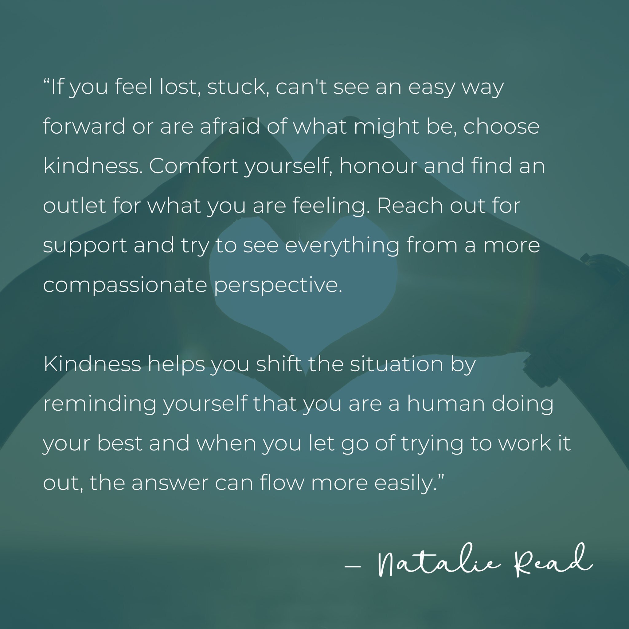 &ldquo;If you feel lost, stuck, can't see an easy way forward or are afraid of what might be, choose kindness. Comfort yourself, honour and find an outlet for what you are feeling. Reach out for support and try to see everything from a more compassio