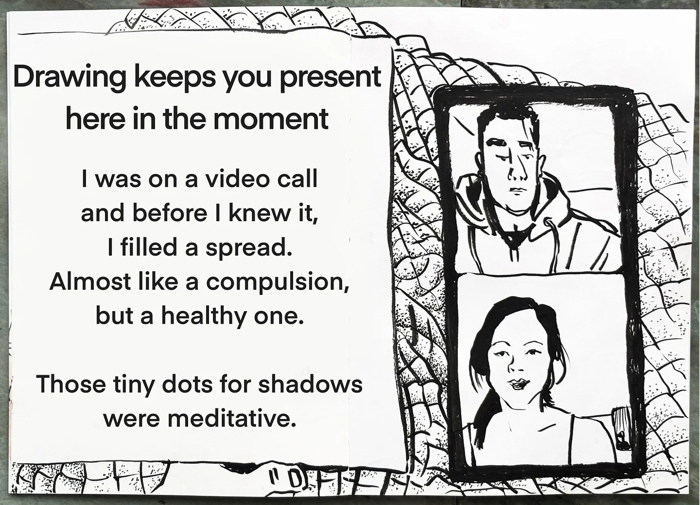 I was on a video call, and before I knew it I filled a whole spread. Maybe drawing is a compulsion to me! I think it&rsquo;s a healthy one though. 
Under a blanket on the couch, engaging in the conversation, I was drawing the phone on my lap and the 