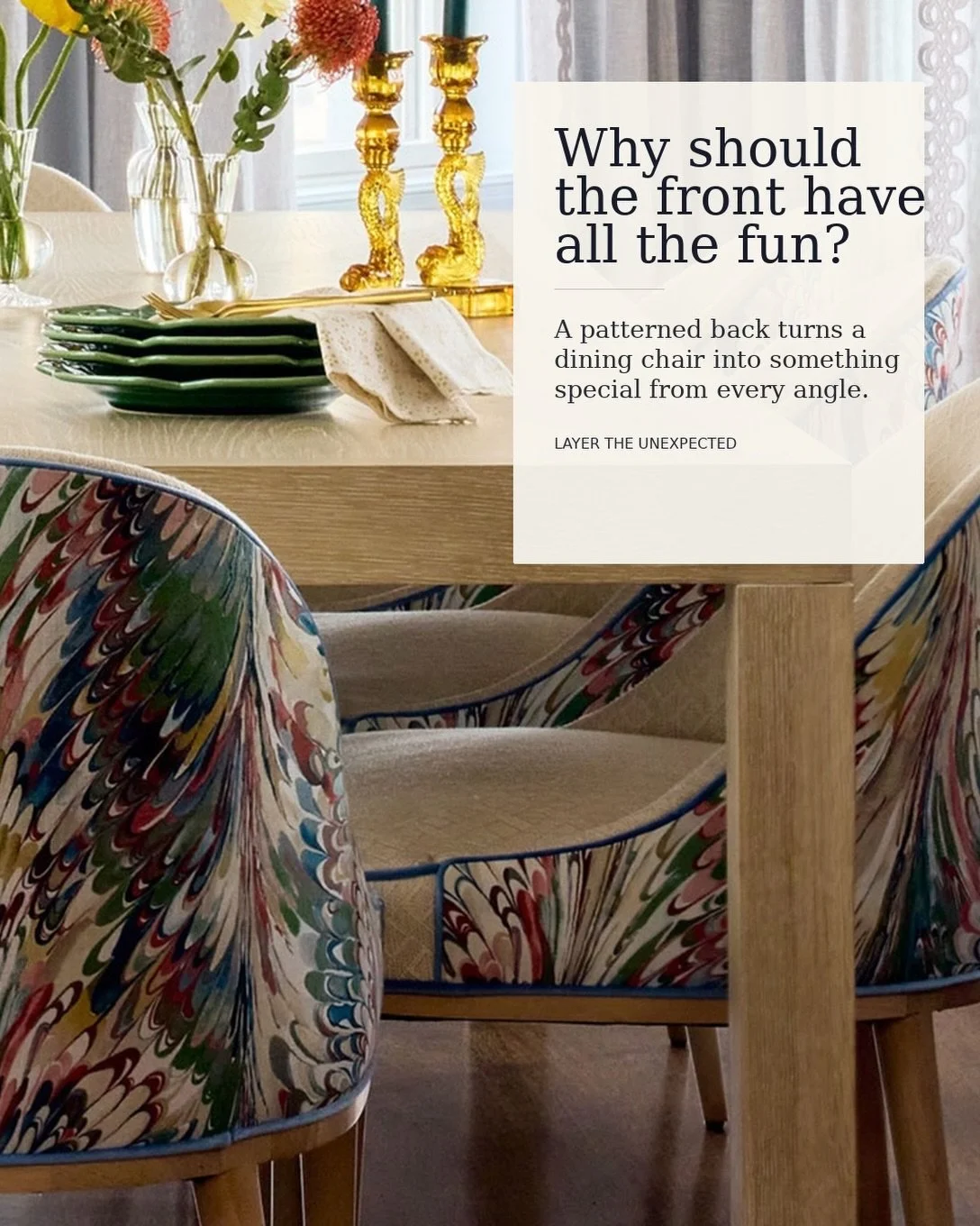 Why should the front have all the fun?

I love treating the back of a dining chair as another opportunity to layer in pattern. A contrasting fabric makes the chair more interesting from every angle and gives you a chance to introduce that slightly un