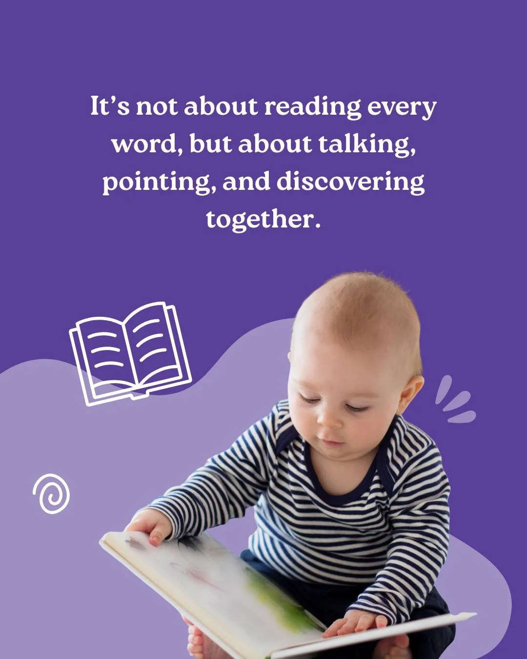Reading with your baby isn&rsquo;t about getting through the book, it&rsquo;s about sharing the moment. Point to the pictures, talk about colours and shapes and describe what the characters are doing. 

Let your child lead the way, and when their int