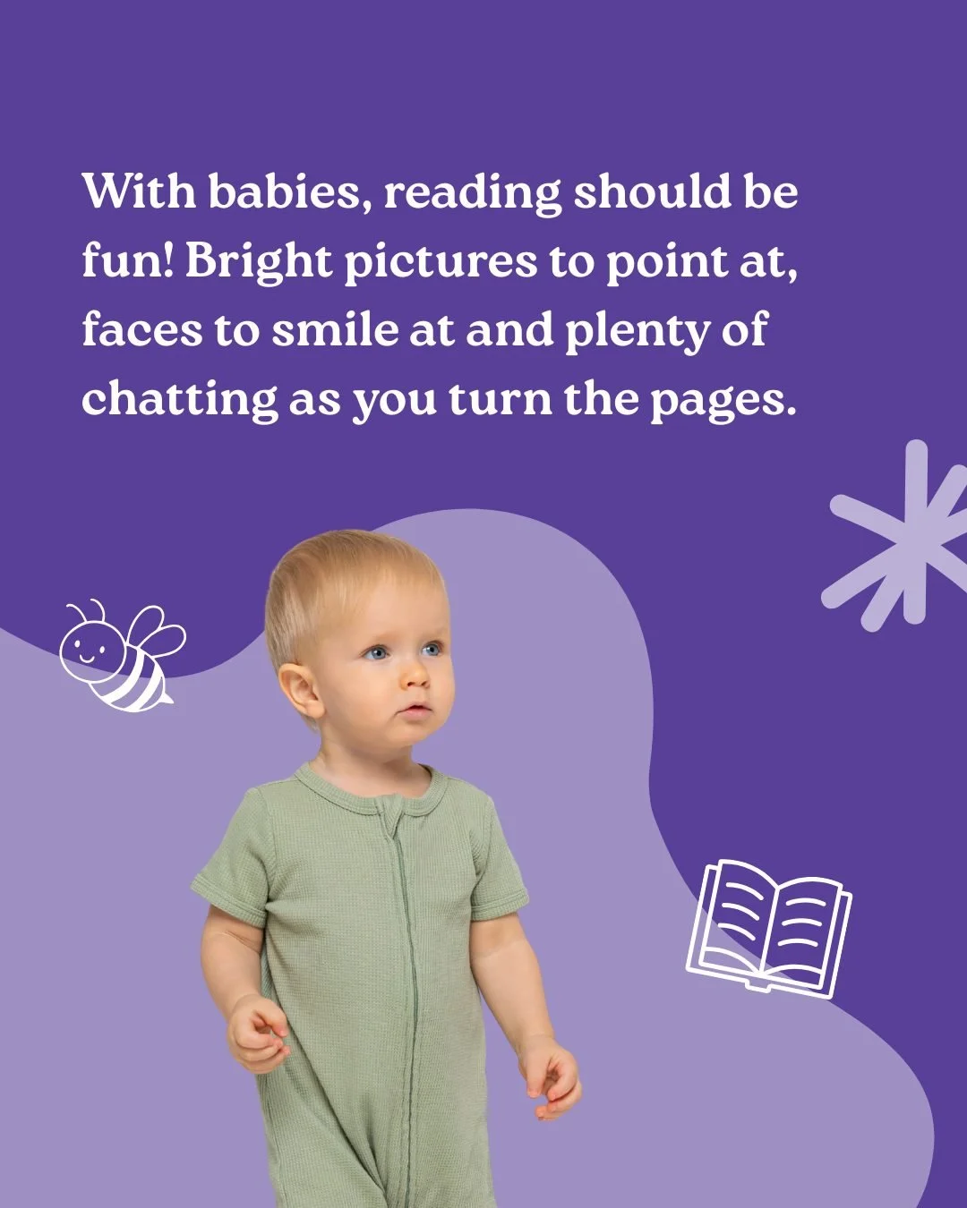 Reading with babies is all about having fun together. Talk about the pictures, point to faces, animals and bright colours, let your baby lead the way. 

Babies love looking at other babies and bold images, and every word you share helps them connect 