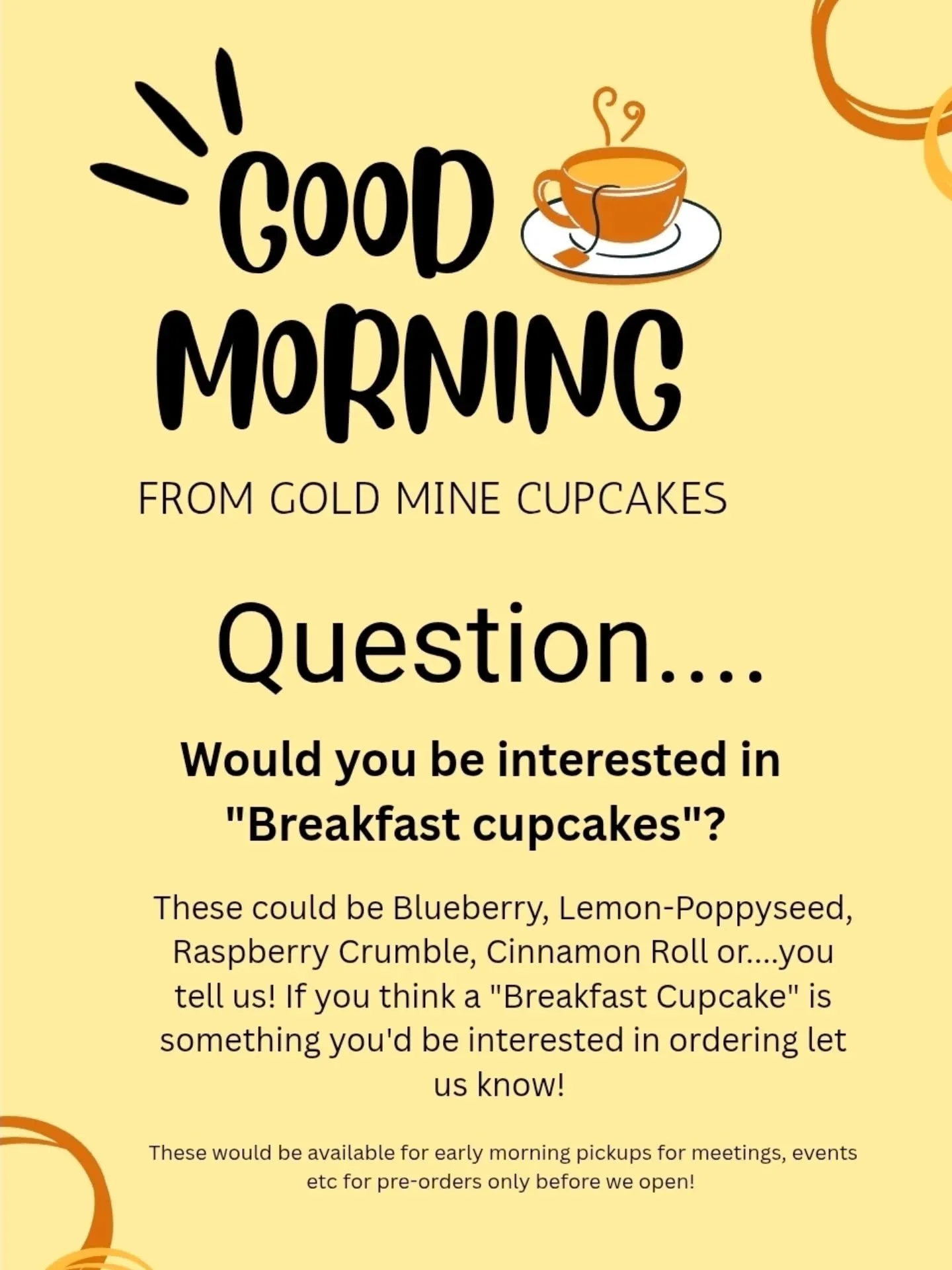 We need your opinions! We're thinking about doing a line of "Breakfast cupcakes" that would be available for early morning pickups for your Morning meeting and event needs! We may also offer coffee to go! Would this be something you'd be in