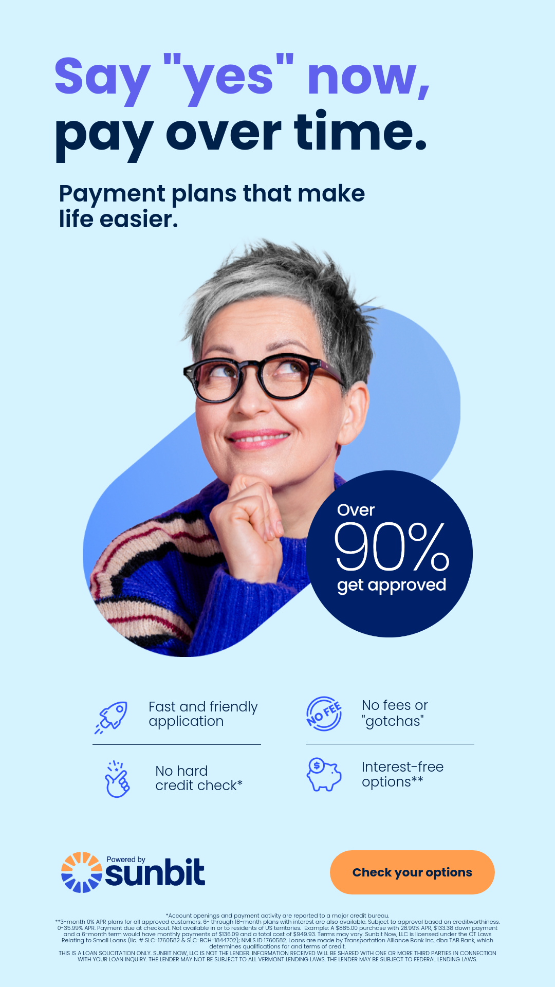 Say yes now, pay over time. Payment plan that make life easier. Fast friendly applications, no hard credit check, no fees or gotchas, interest free options. Over 90% get approved. Powered by Sunbit. Check your options.
