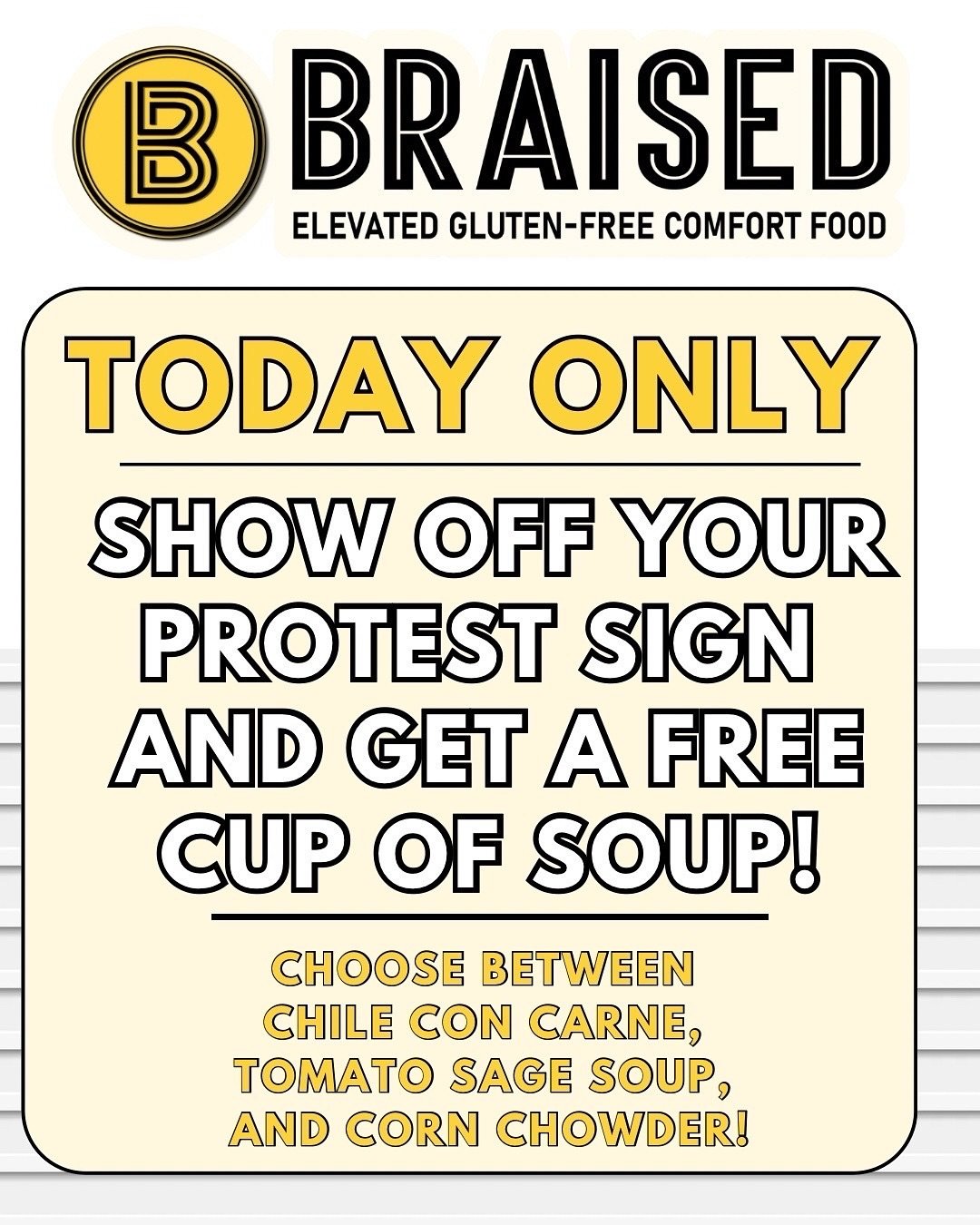 We here at Braised celebrate your right to protest peacefully, and we love seeing your creativity.
So bring by those signs, and enjoy a warm cup of housemade soup on us!