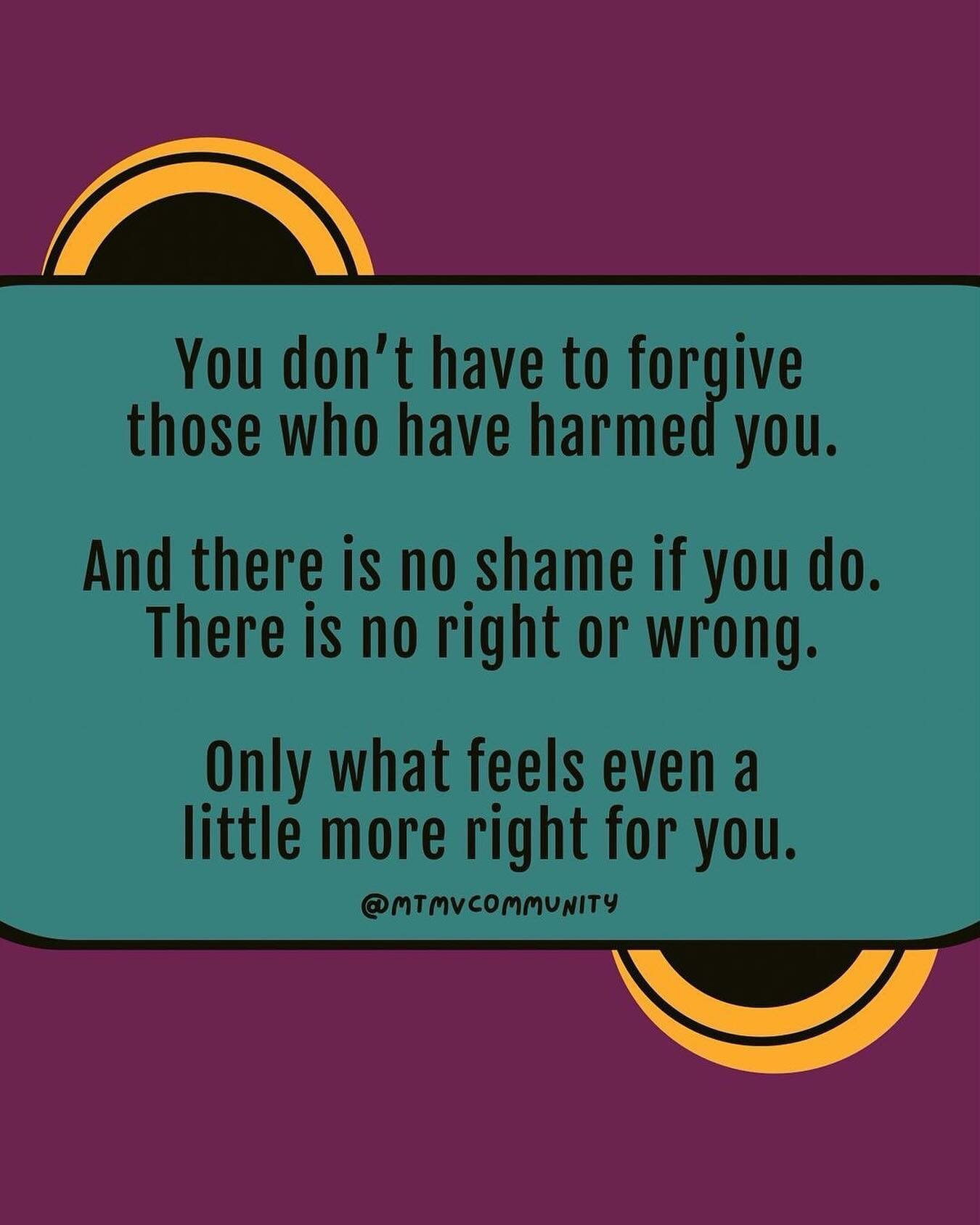 You do not have to forgive in order to heal or move forward. You unfortunately did not get a choice in what happened but you get to choose if you want to forgive or not. 

[Image description: A turquoise box in front of a purple background with yello
