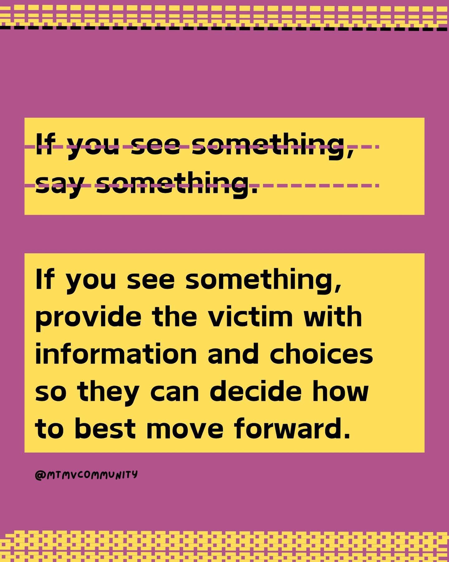 It should be up the victim if they want to report or how they want to move forward. What we can do is help to provide options and resources for them to decide. 

[Image description: Pink background with yellow trim. Text reads, &ldquo;If you see some