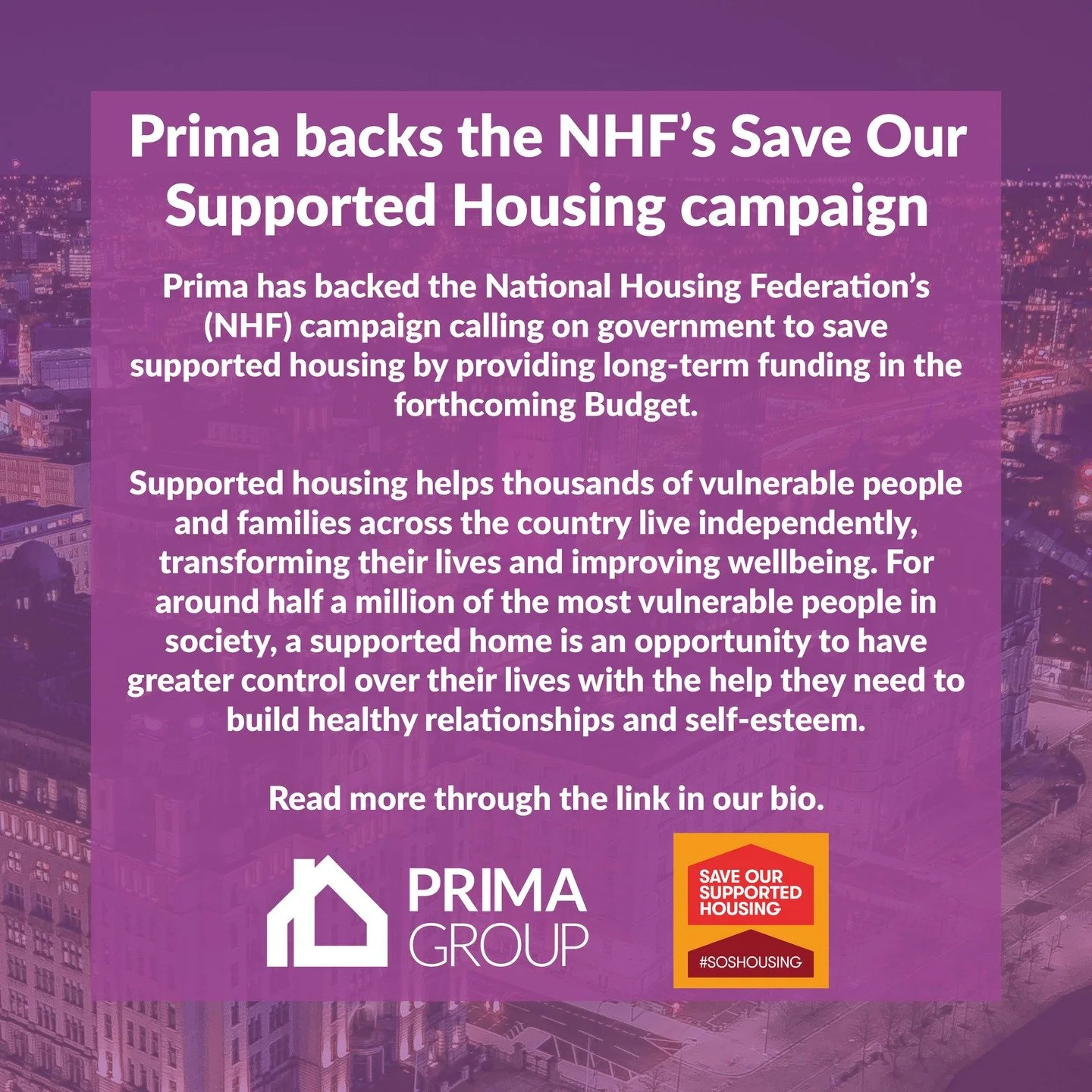 Prima Group has backed the National Housing Federation's Save Our Supported Housing campaign.

Prima Group Chief Executive, John Ghader, said: &ldquo;After years of funding cuts, supported housing is facing an existential crisis with one in three sup