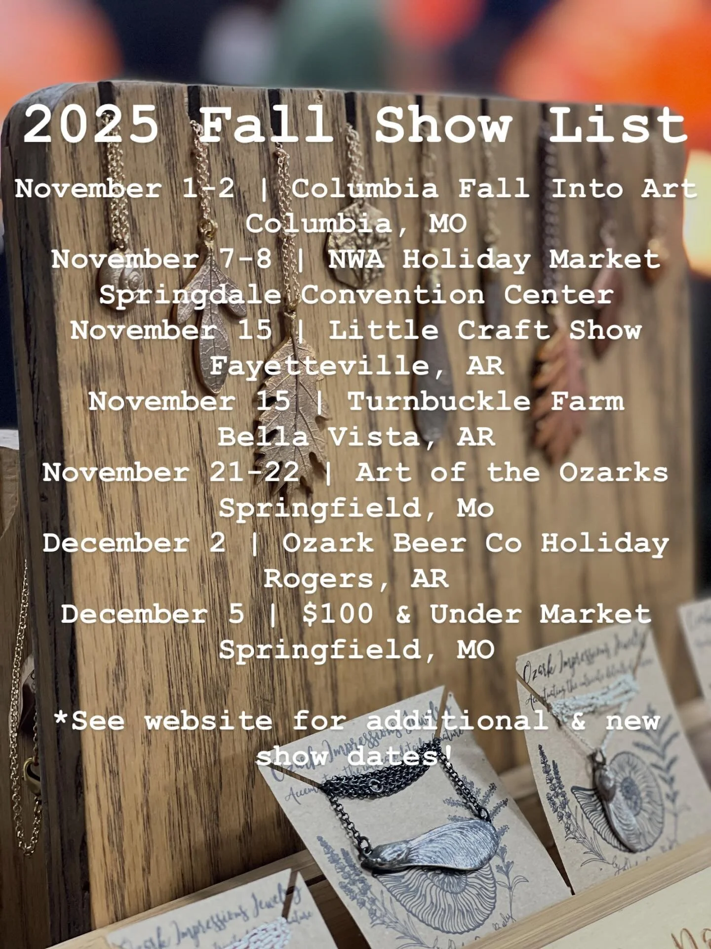 November 1-2 | Columbia Fall Into Art
Columbia, MO
November 7-8 | NWA Holiday Market 
Springdale Convention Center
November 15 | Little Craft Show 
Fayetteville, AR
November 15 | Turnbuckle Farm
Bella Vista, AR
November 21-22 | Art of the Ozarks
Spri