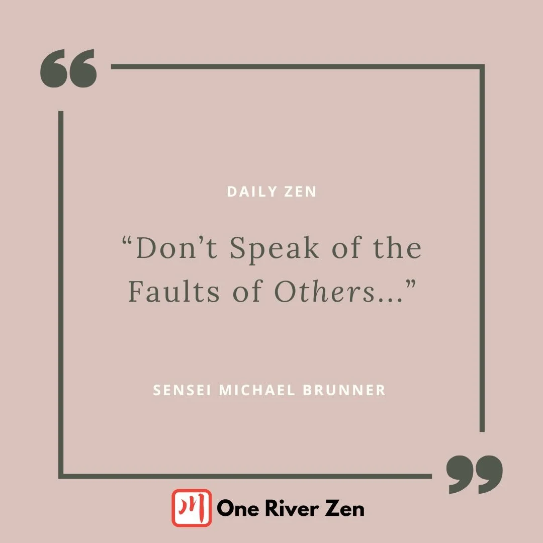 DON&rsquo;T SPEAK OF THE FAULTS OF OTHERS

Among the grave precepts, there is one I&rsquo;ve seen people do endless mental gymnastics to avoid. And yet its strength and power is inescapable if we yield to it: don&rsquo;t speak of the faults of others