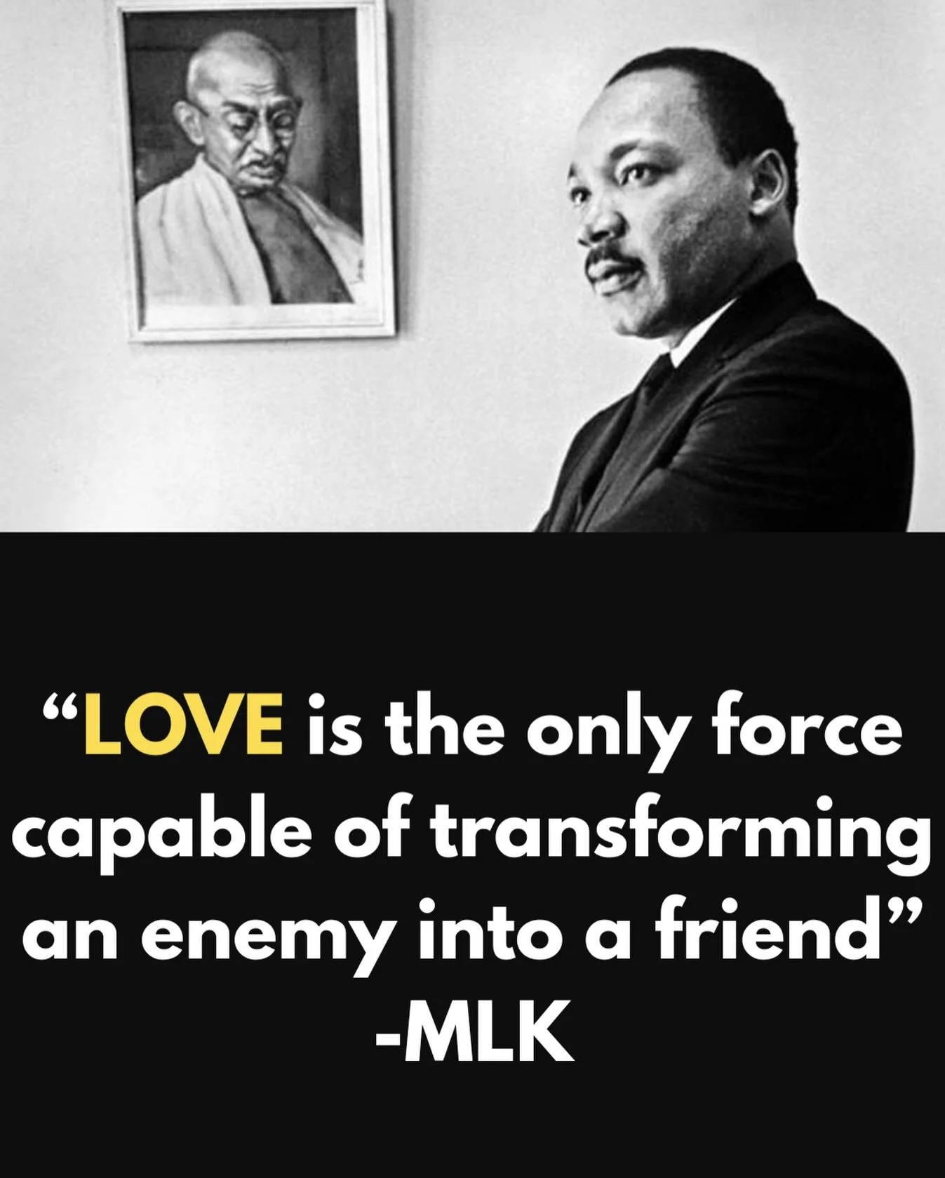 LOVE IS THE ONLY FORCE CAPABLE OF TRANSFORMING AN ENEMY INTO A FRIEND

Martin Luther King Jr. once said, &ldquo;Love is the only force capable of transforming an enemy into a friend.&rdquo; Not rhetoric. Not political affiliation. Not even protest. L