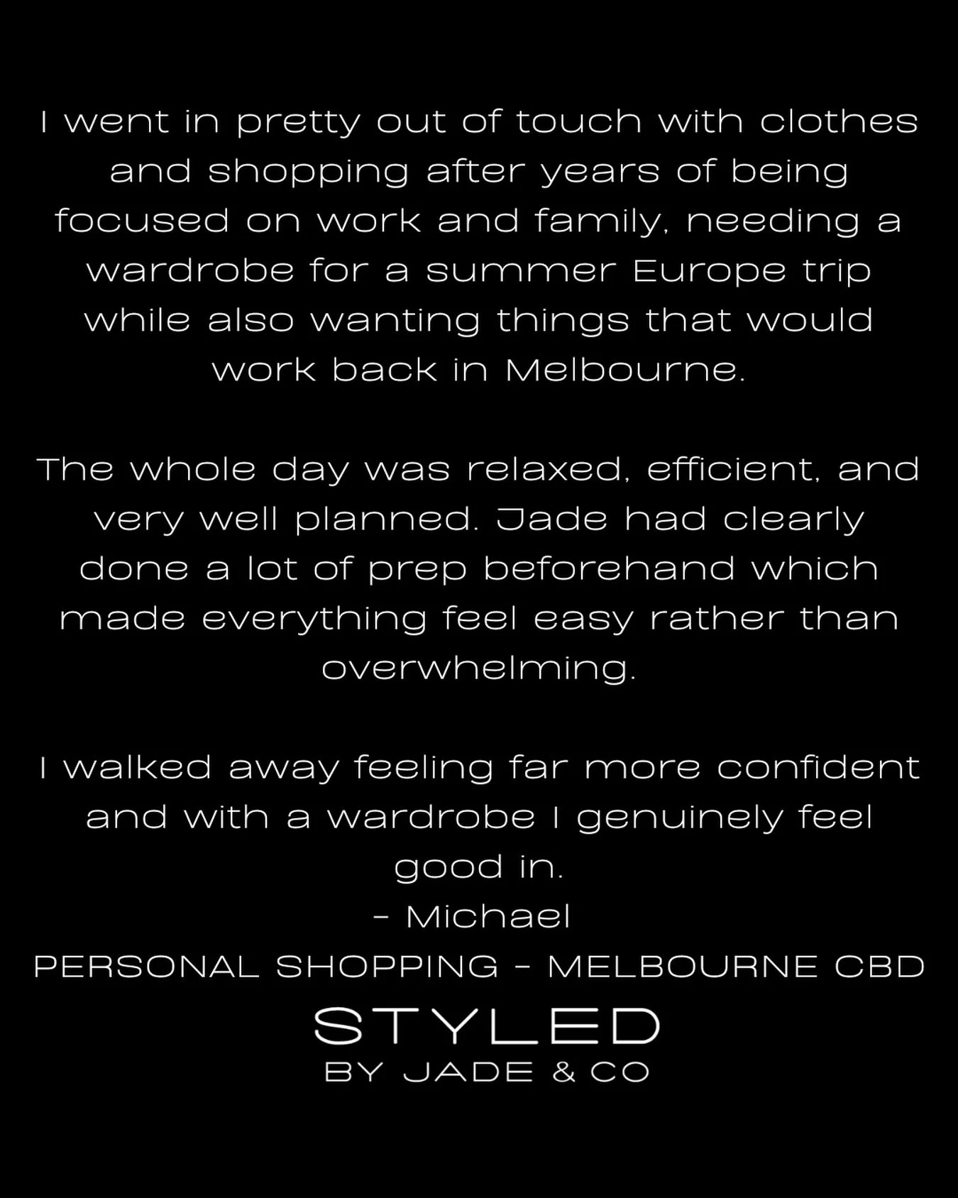 &bull; T E S T I M O N I A L &bull; 

Nothing is more rewarding than helping my clients rediscover their confidence through style.

Michael came to me wanting a wardrobe that would take him from a European summer holiday, to everyday life back in Mel