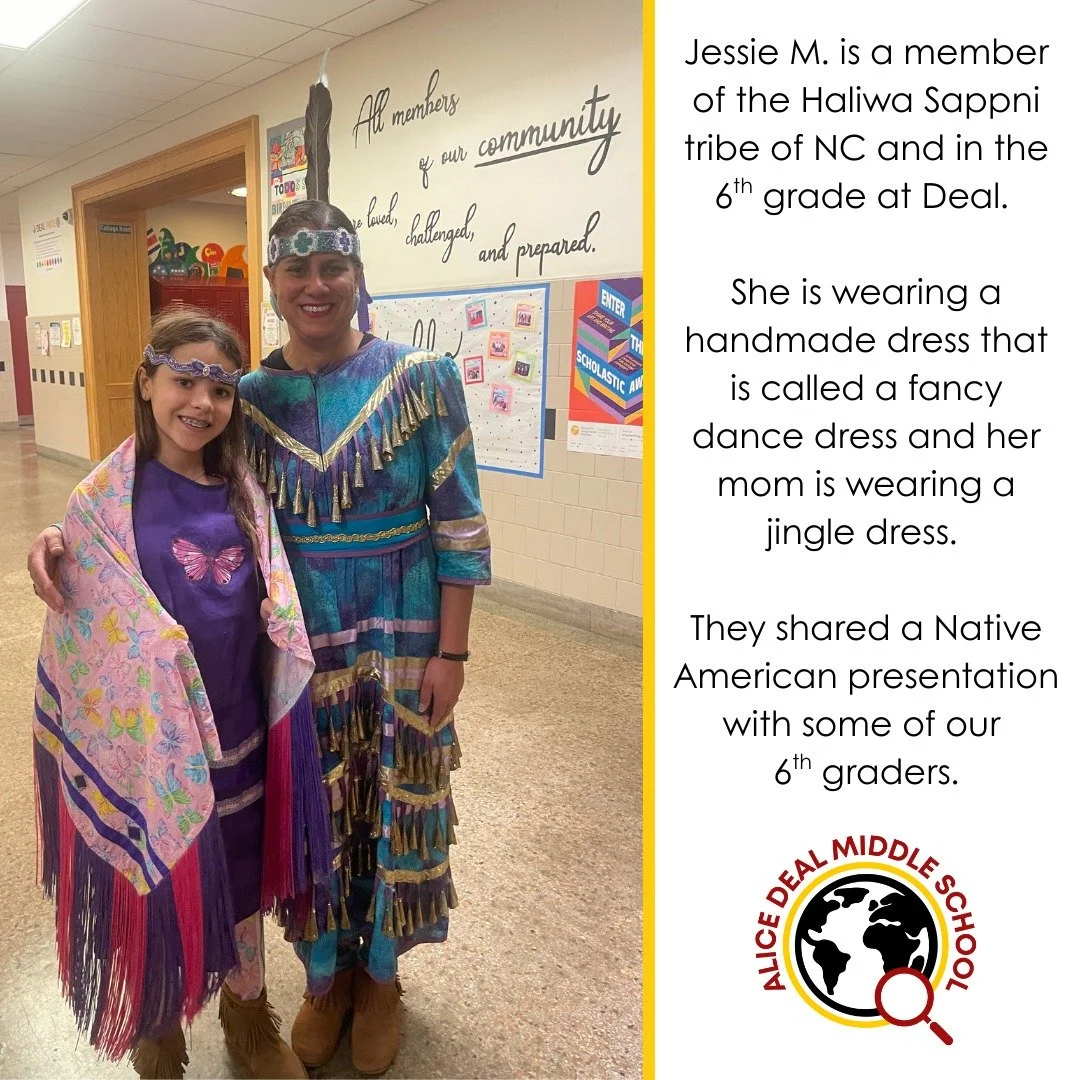 Jessie M. is a member of the Haliwa Sappni tribe of NC and in the 6th grade at Deal. She is wearing a handmade dress that is called a fancy dance dress and her mom is wearing a jingle dress. They shared a Native American presentation with some of our