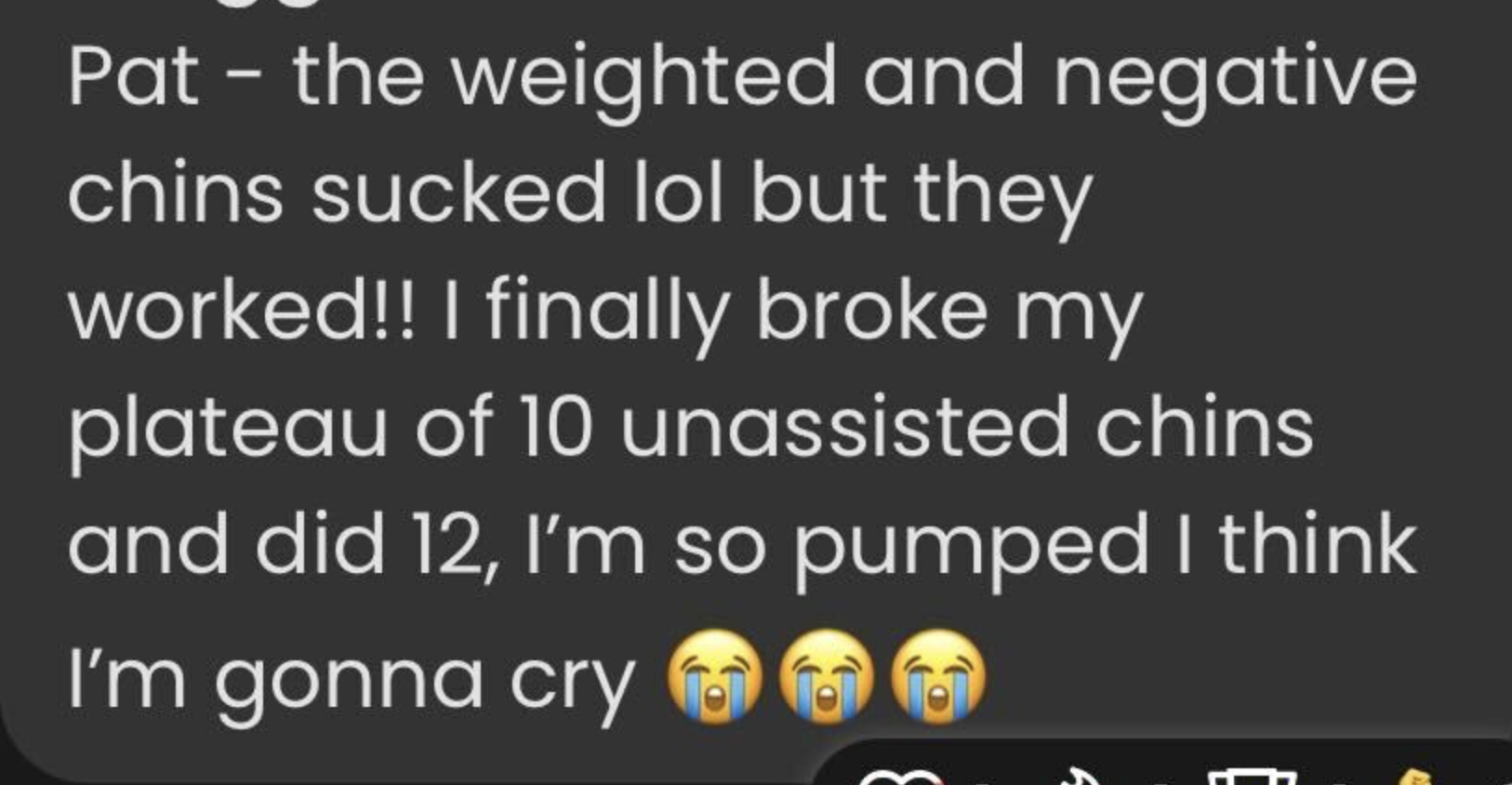 Message stating: Pat - the weighted and negative chins sucked lol but they worked!! I finally broke my plateau of 10 unassisted chins and did 12, I’m so pumped I think I’m gonna cry 😭😭😭