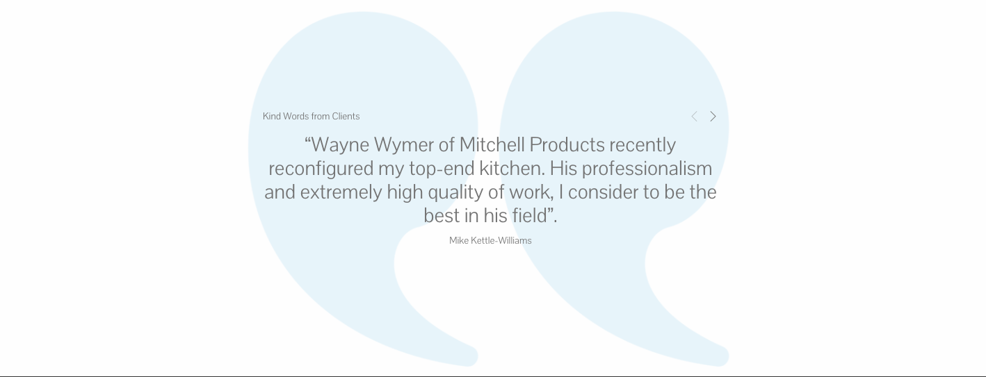 “Wayne Wymer of Mitchell Products recently reconfigured my top-end kitchen. His professionalism and extremely high quality of work, I consider to be the best in his field”. 