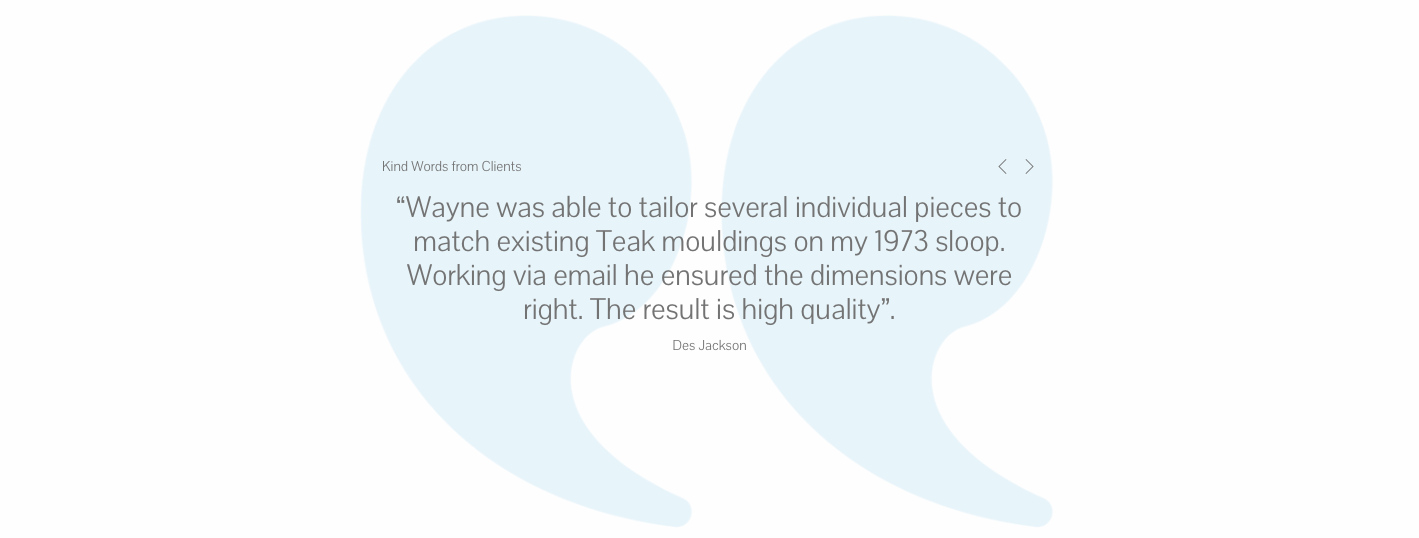 “Wayne was able to tailor several individual pieces to match existing Teak mouldings on my 1973 sloop. Working via email he ensured the dimensions were right. The result is high quality”.