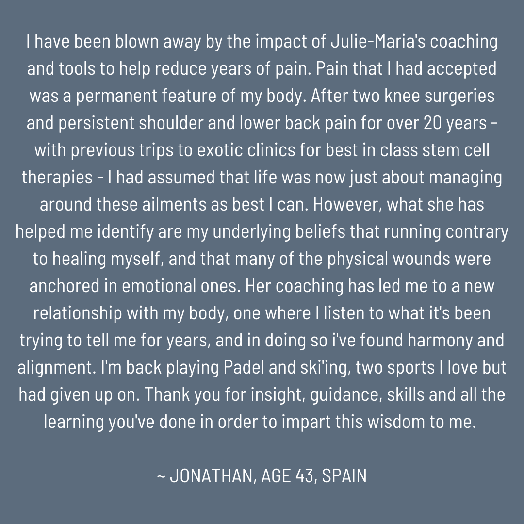 I have been blown away by the impact of Julie-Maria's coaching and tools to help reduce years of pain.  Pain that I had accepted was a permanent feature of my body.  After two knee surgeries and persistent shoulder and lower back pain for over 20 yea