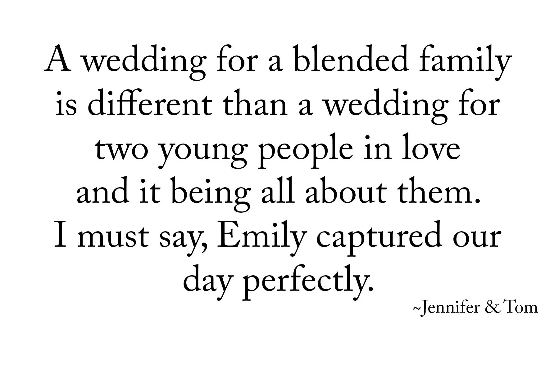 A wedding for a blended family is different than a wedding for two young people in love and it being all about them. I must say, Emily Captured our day perfectly. Jennifer & Tom, testimonial