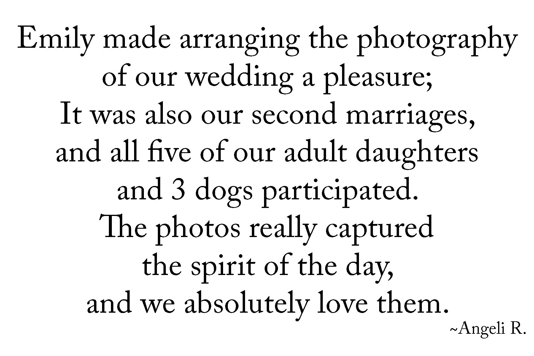 Emily made arranging the photography of our wedding a pleasure; It was also our second marriages, and all five of our adult daughters and 3 dogs participated. The photos really captured the spirit of the day, and we absolutely love them. Angeli R, in