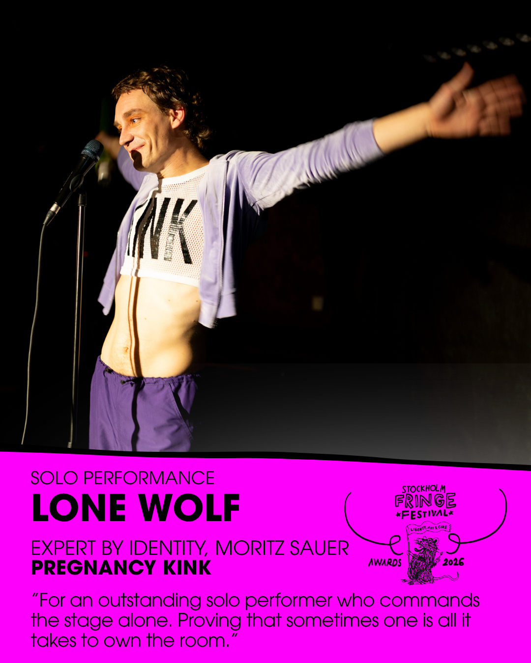 ★LONE WOLF★ – Solo Performance
WINNER:  ”Pregnancy Kink” by Expert by Identity (Moritz Sauer) (Germany)
Fringe trophy design: Giovanni Bissoli
Presented by: Mimi Horrell, Artist Manager (Sweden)
ALSO NOMINATED:  "22 Stops" (Greece) // "Lady Gentleman