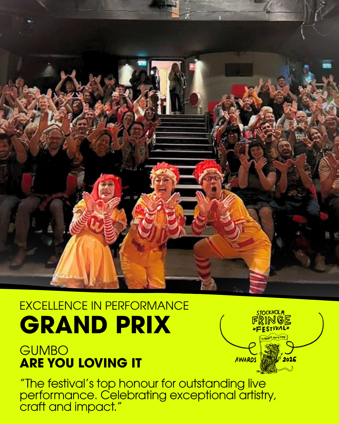 ★GRAND PRIX★ – Excellence in Performance
WINNERS: ”Are You Loving It” by Theatre Group Gumbo (Japan)
Fringe trophy design: Emma “Em” Eriksson
Presented by: Ruby Wax, Icon and special guest (UK/USA)
ALSO NOMINATED:  "VAL Performance Festival" (Sweden)