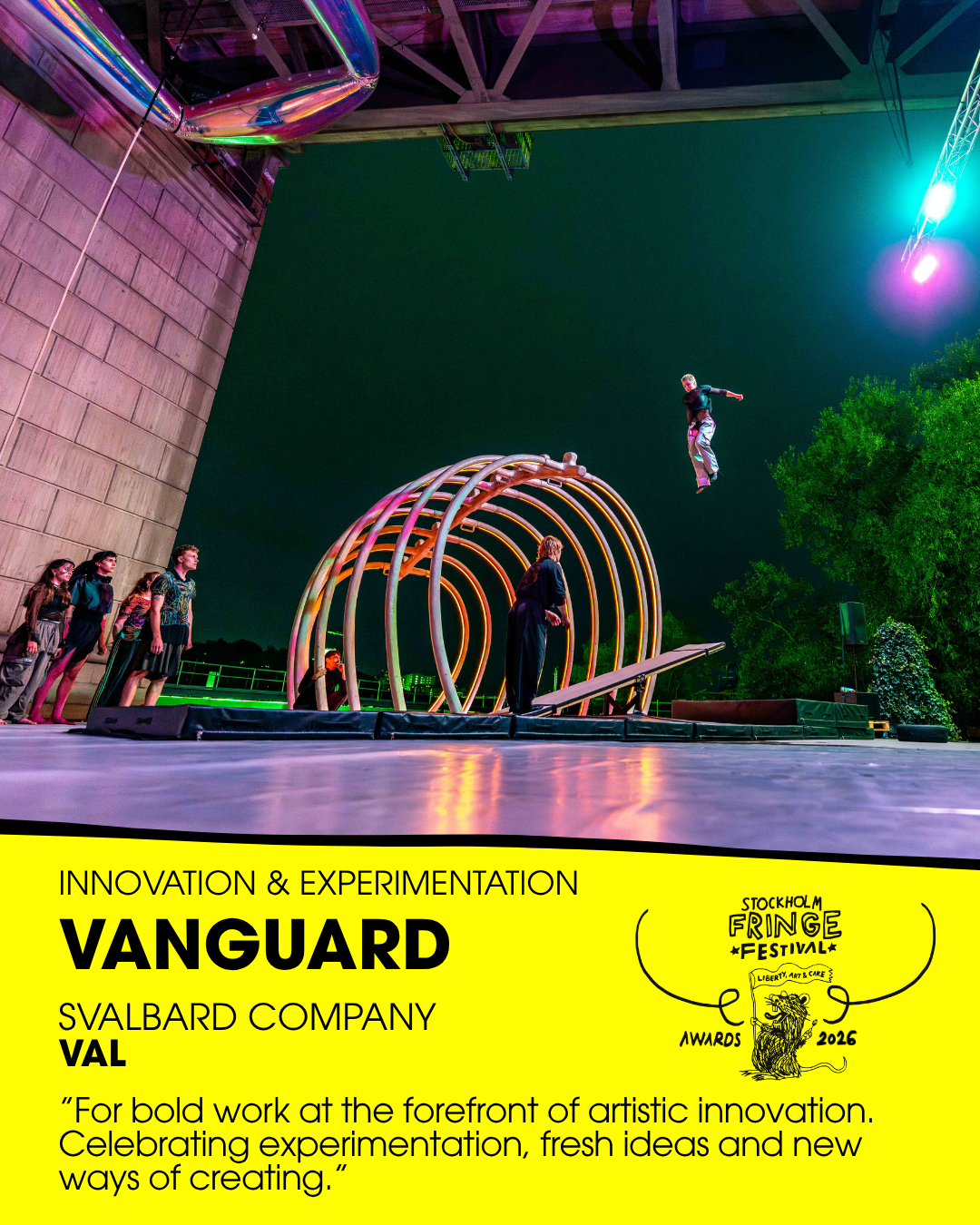★VANGUARD★ – Innovation & Experimentation
WINNER: ”VAL” Performance Festival by Svalbard Company & P.D.O.A (Sweden)
Fringe trophy design: Emma “Em” Eriksson
Presented by: Francesca Vitale, Artistic Director, Catania & Milano Off (Italy) 
ALSO NOMINAT