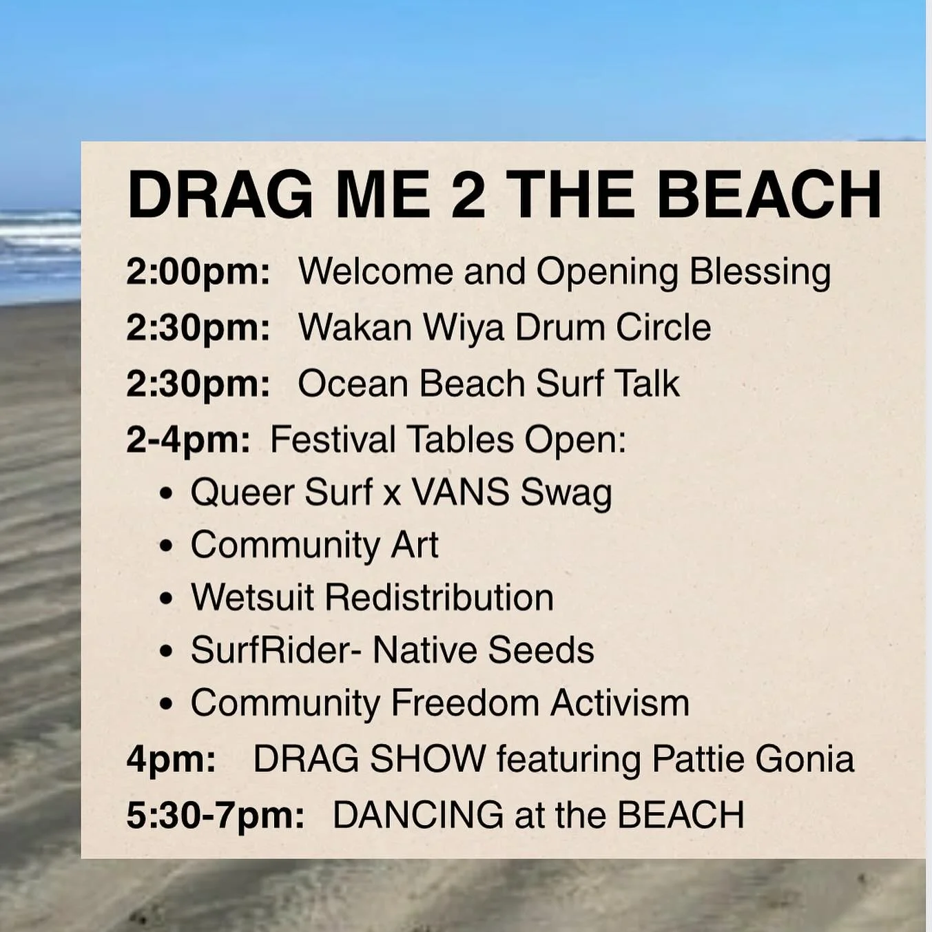 DRAG ME 2 THE BEACH: 
A QUEER SURF FUNDRAISER
This Saturday, Oct 18th
2pm-last light!
Ocean Beach, San Francisco

2:00pm: Welcome and Opening Blessing
2:30pm: Wakan Wiya Drum Circle
2:30pm: Ocean Beach Surf Talk
2-4pm: Festival Tables Open:
* ��Queer