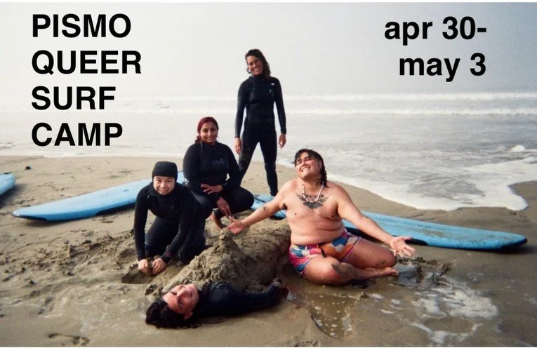Pismo Queer Surf Camp at Chumash Heritage National Marine Sanctuary 
Thurs Apr 30-Sun May 3
Scholarship Applications- Feb 9th-18th
Acceptance/Registration- Feb 24nd-30th

This camp is for trans, non binary and queer adults that face barriers to the o