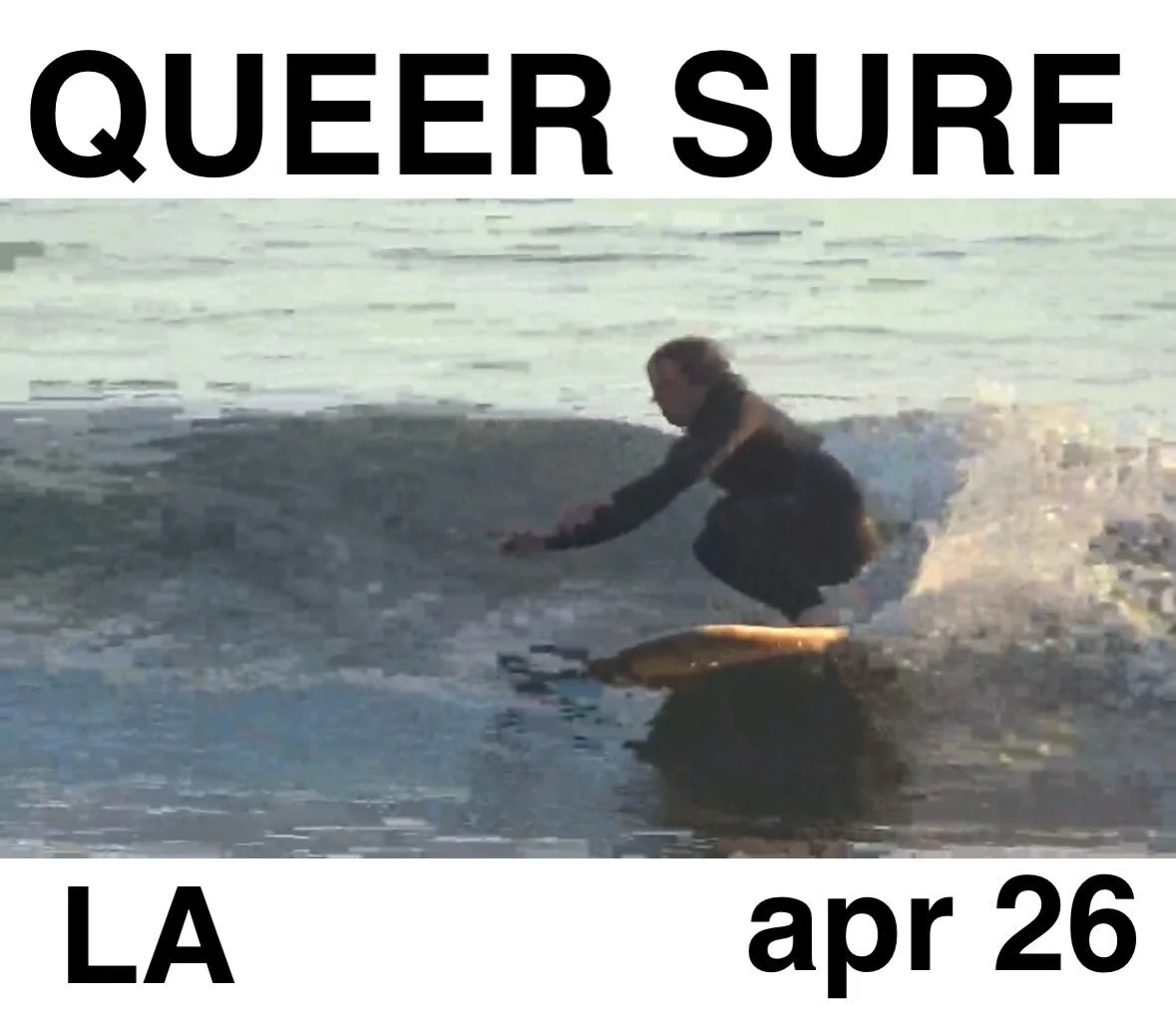 QUEER SURF TOGETHER
LA
WHEN: Sunday Apr 26th  8:30-11:30am

WHERE: LA, RSVP for exact location.

WHO: Non binary, queer, trans always. 

WHAT: A queer beach gathering to surf, boogie, wade, swim, long board, short board, surf mat, paipo, hand plane, 