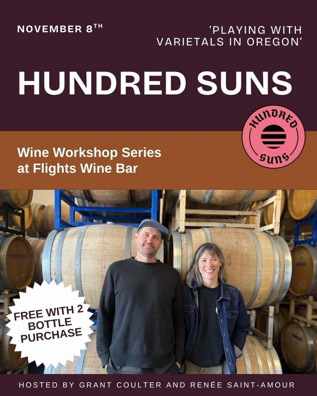 Friday, November 8th |  6:00 PM |  Flights Wine Bar
Join us for a special evening with Hundred Suns Winery, one of Oregon’s most exciting producers. Owners and winemakers Grant Coulter and Renée Saint-Amour will lead us through a hands-o