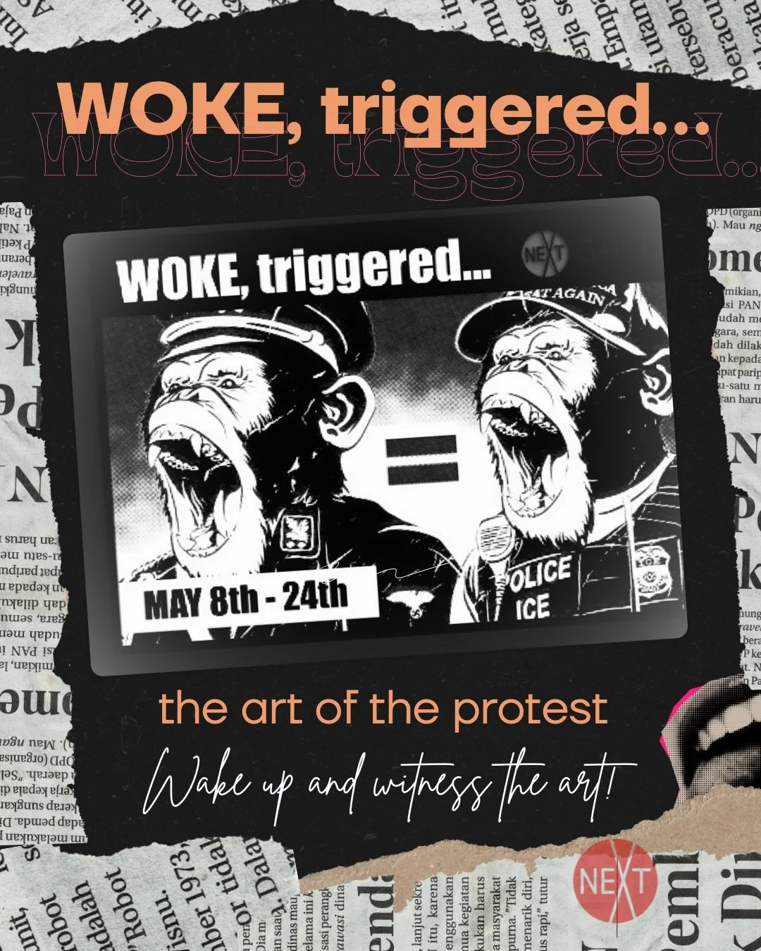 flyer for "woke, triggered... the art of protest" which has two screaming monkeys, the first dressed as a nazi with Reichsadler eagle on lapel and shoulder, and in a police-like cap. there's an equal sign then the other screaming monkey is wearing an ICE bullet proof vest and a MAGA hat. The caption is "wake up and witness the art!" and the border of the image is collage of newspaper cut outs and the top part of a mouth with tongue out to the side. The NEXT gallery logo is in the bottom corner.