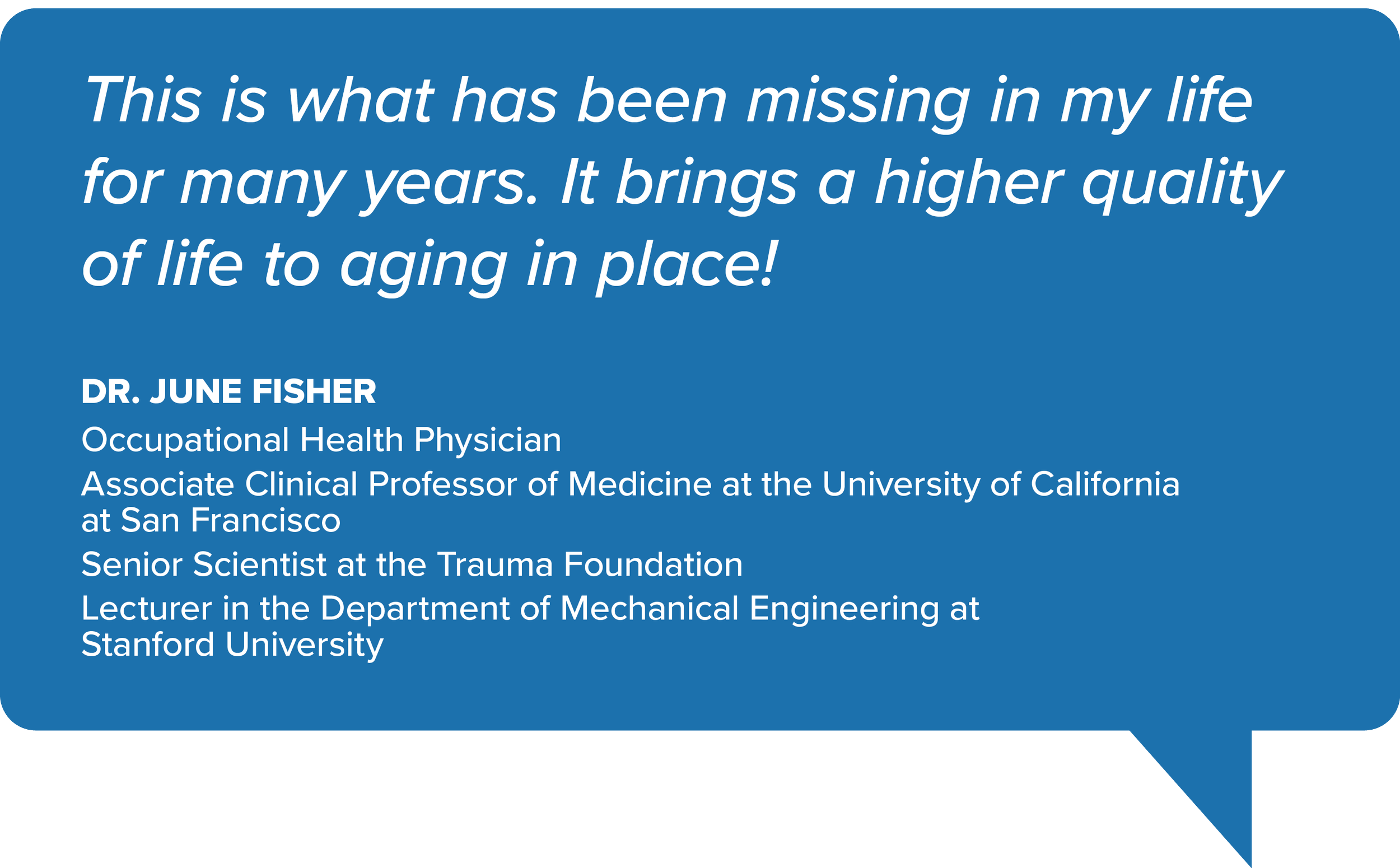 Quote from Dr. June Fisher: 'This is what has been missing in my life for many years. It brings a higher quality of life to aging in place!' Dr. June Fisher is described as an Occupational Health Physician, Associate Clinical Professor of Medicine at the University of California, San Francisco, Senior Scientist at the Trauma Foundation, and Lecturer in Mechanical Engineering at Stanford University.