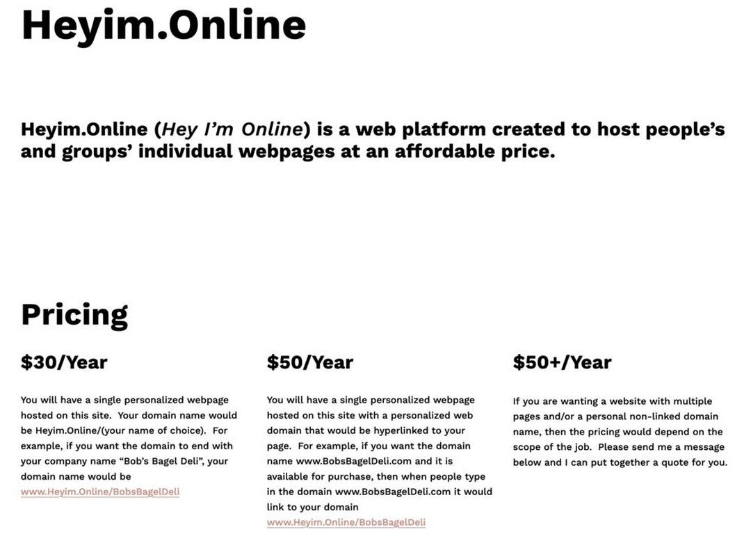 New Web Design and Hosting Service - 

The biggest challenge I&rsquo;ve found when creating webpages for people is the initial investment of time and money that is needed. 

Heyim.Online (Hey I&rsquo;m Online) is a web platform created to host people