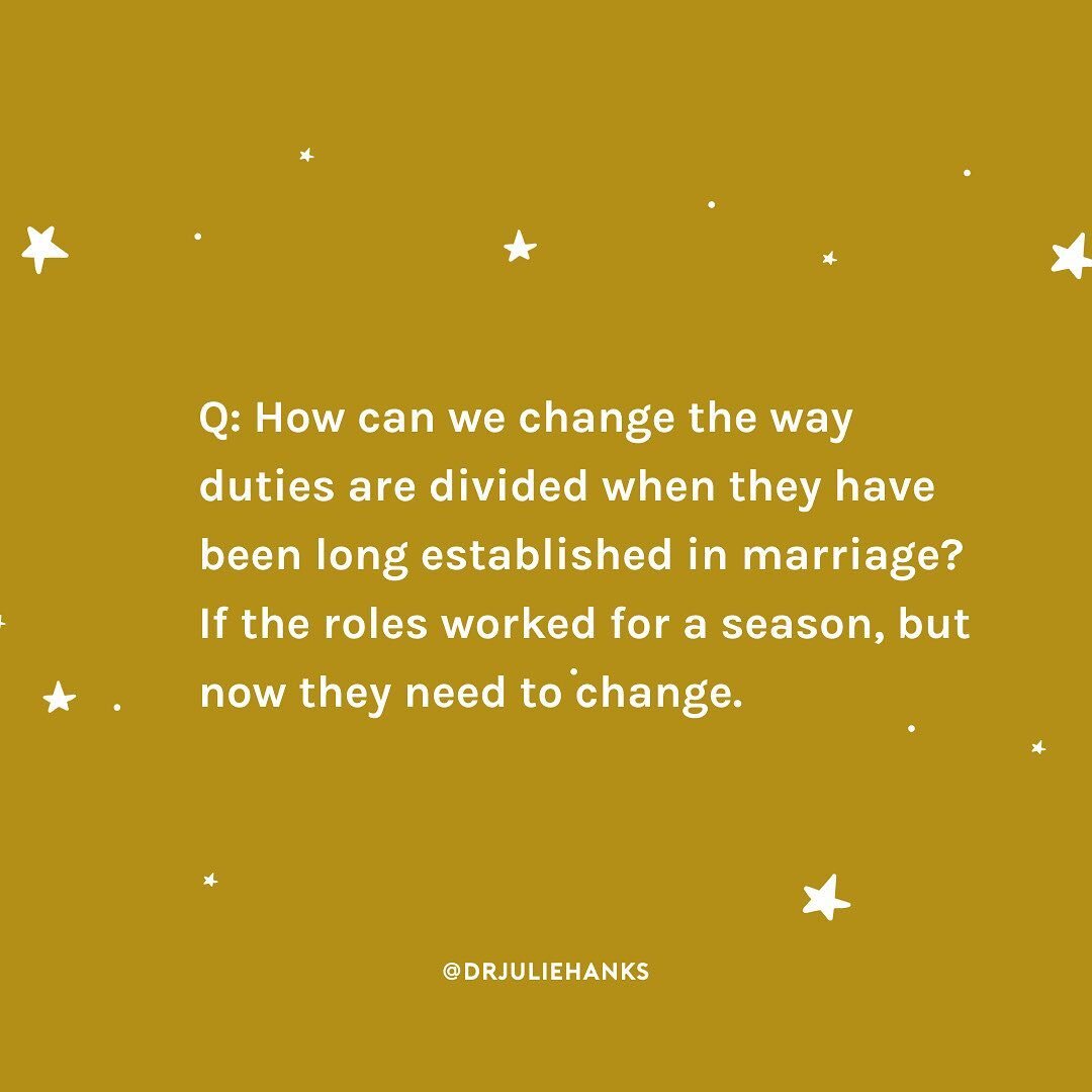 A: Start with a conversation. Say just what you said in your question, &ldquo;Our duties and roles at home have worked for a season but they&rsquo;re not working for me anymore. Can we talk about changing?&rdquo; Resistance to change is common. and r