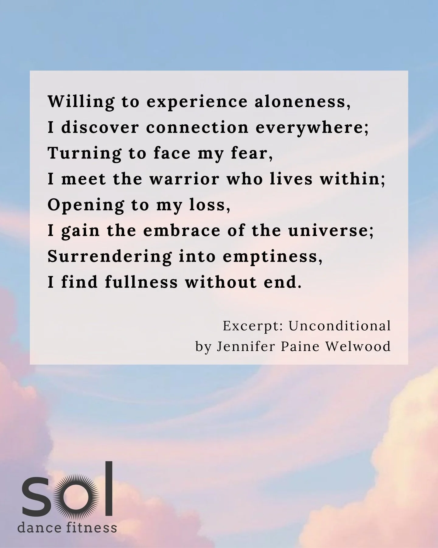 Unconditional
By Jennifer Welwood

Willing to experience aloneness,
I discover connection everywhere;
Turning to face my fear,
I meet the warrior who lives within;
Opening to my loss,
I gain the embrace of the universe;
Surrendering into emptiness,
I