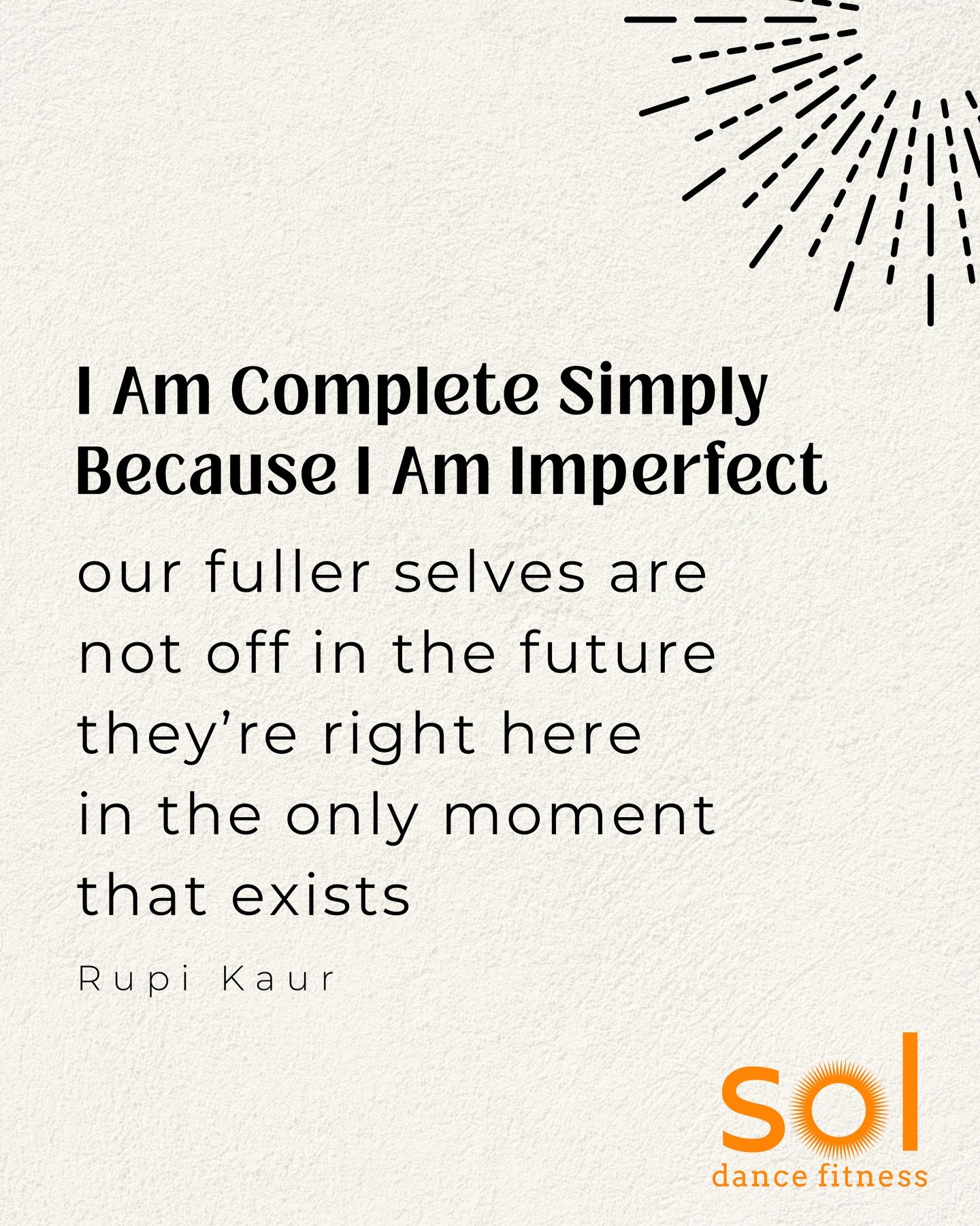 I Am Complete Simply Because I Am Imperfect
By Rupi Kaur

we think we are lost
while our fuller
found and complete selves
are somewhere in the future
we get on our hands and knees
thinking self-improvement will
help us reach them
but this finding our