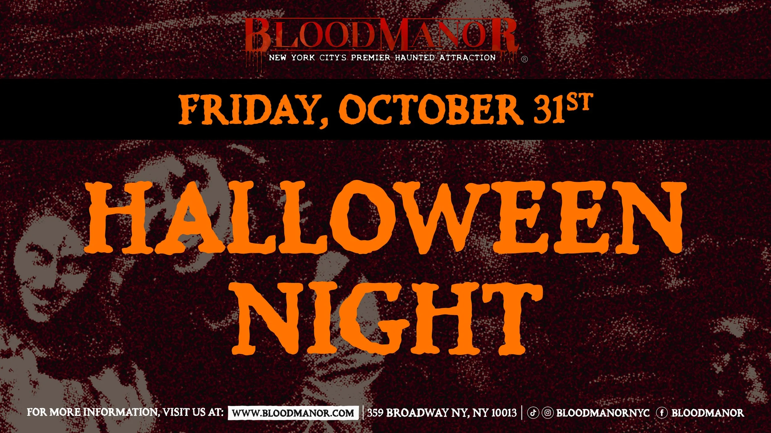 BloodManor: NYC's Premier Haunted Attraction. Friday, October 31st. Halloween Night. For more information, visit us at: www.bloodmanor.com. 359 Broadway NY, NY 10013. Instagram & Tiktok: Bloodmanornyc. Facebook: bloodmanor