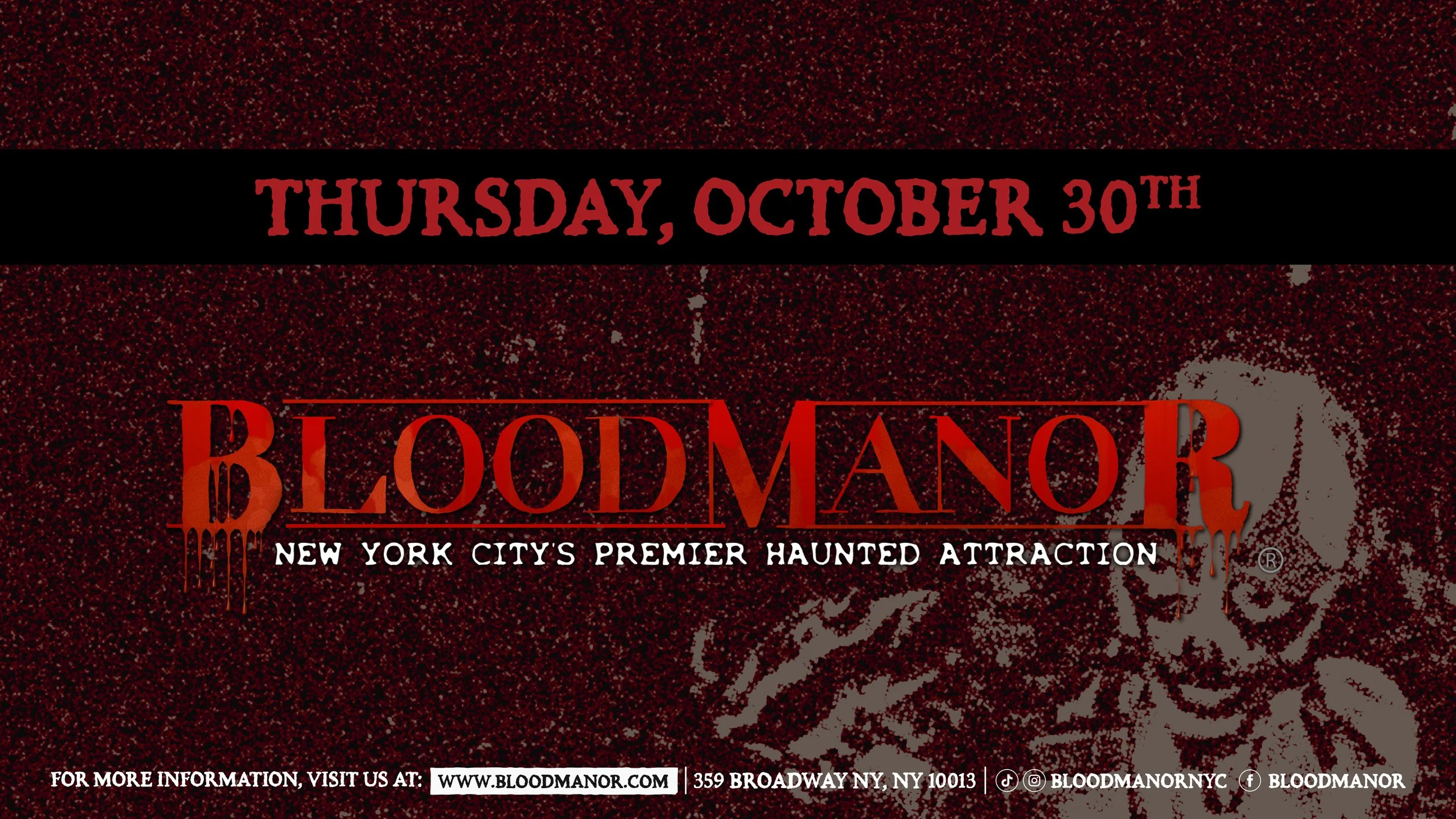 BloodManor: New York City's Premier Haunted Attraction. Thursday, October 30th. For more information, visit us at: www.bloodmanor.com. 359 Broadway NY, NY 10013. Instagram & Tiktok: Bloodmanornyc. Facebook: Bloodmanor