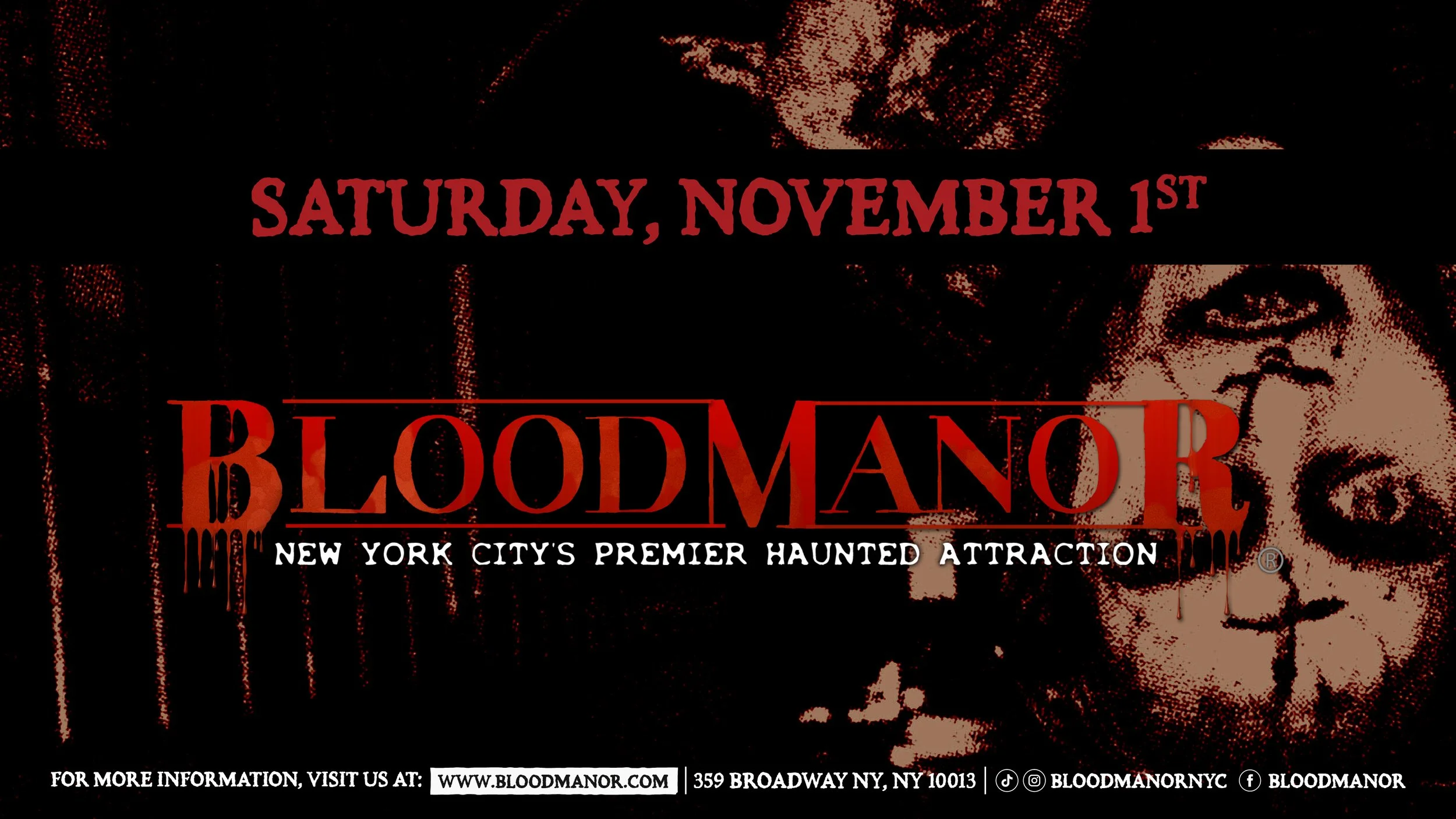 BloodManor: New York City's Premier Haunted Attraction. Saturday, November 1st. For more information, visit us at: www.bloodmanor.com. 359 Broadway NY, NY 10013. Instagram & Tiktok: Bloodmanornyc. Facebook: Bloodmanor