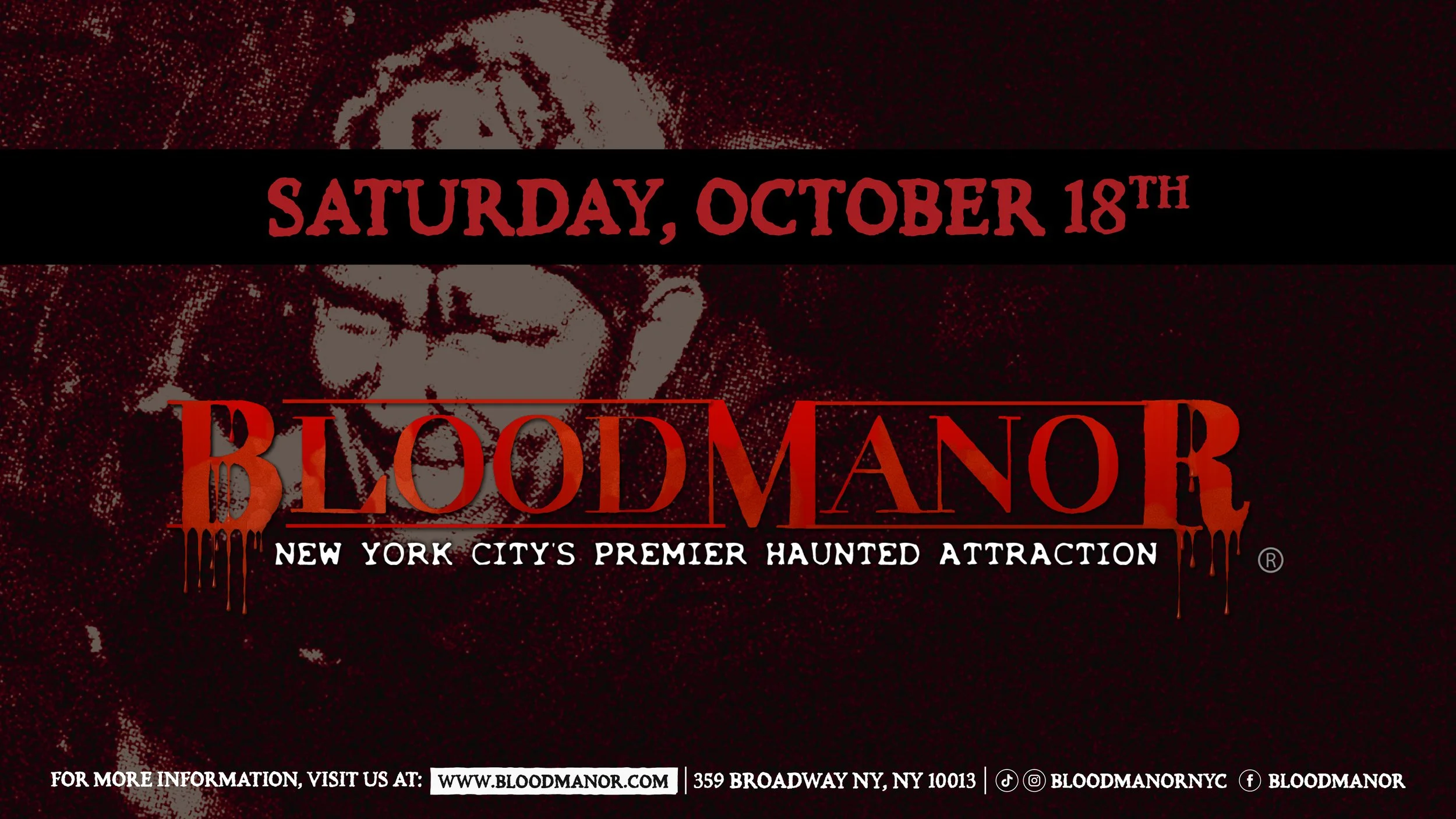 BloodManor: New York City's Premier Haunted Attraction. Saturday, October 18th. For more information, visit us at: www.bloodmanor.com. 359 Broadway NY, NY 10013. Instagram & Tiktok: Bloodmanornyc. Facebook: Bloodmanor