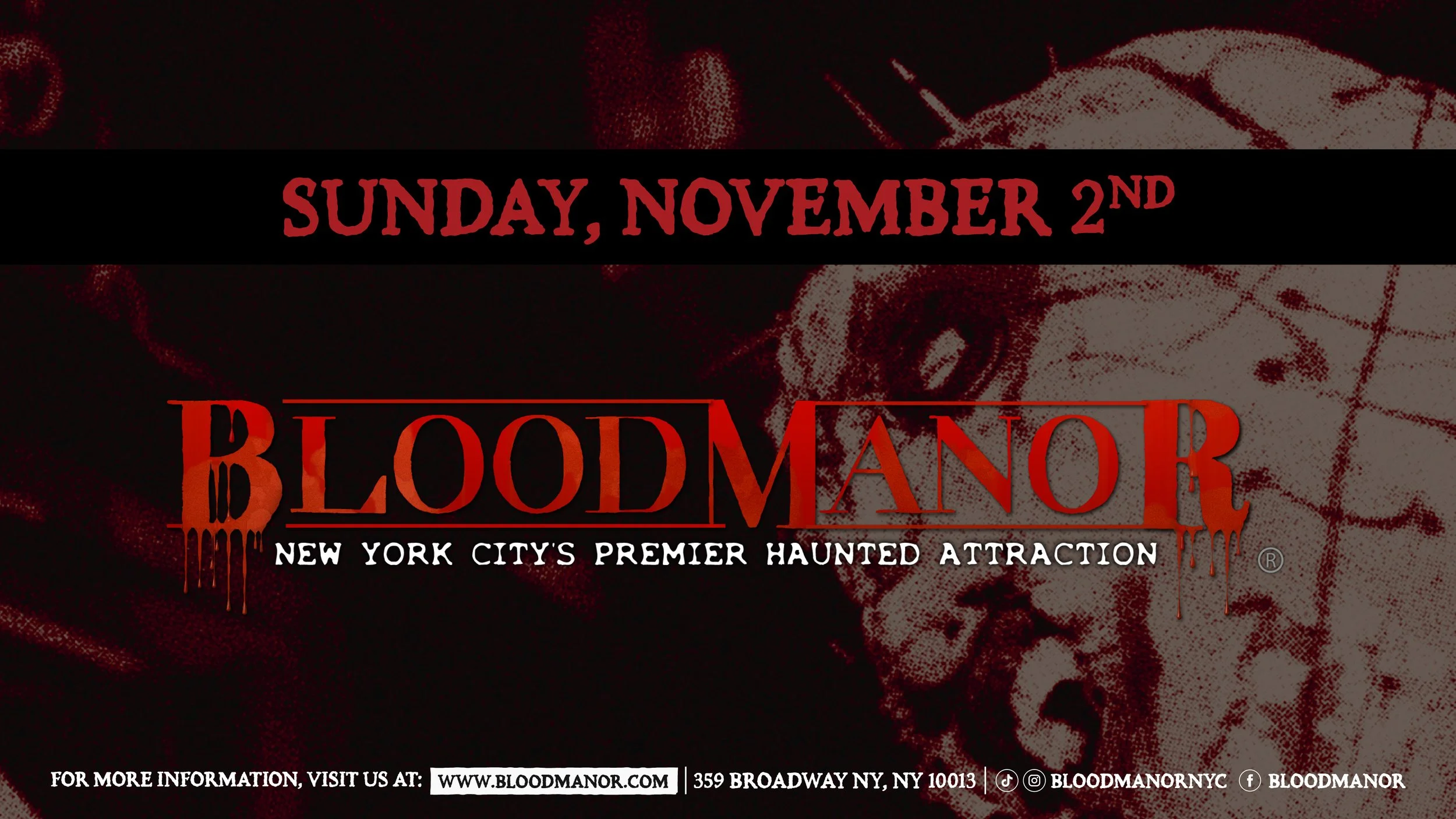 BloodManor: New York City's Premier Haunted Attraction. Sunday, November 2nd. For more information, visit us at: www.bloodmanor.com. 359 Broadway NY, NY 10013. Instagram & Tiktok: Bloodmanornyc. Facebook: Bloodmanor