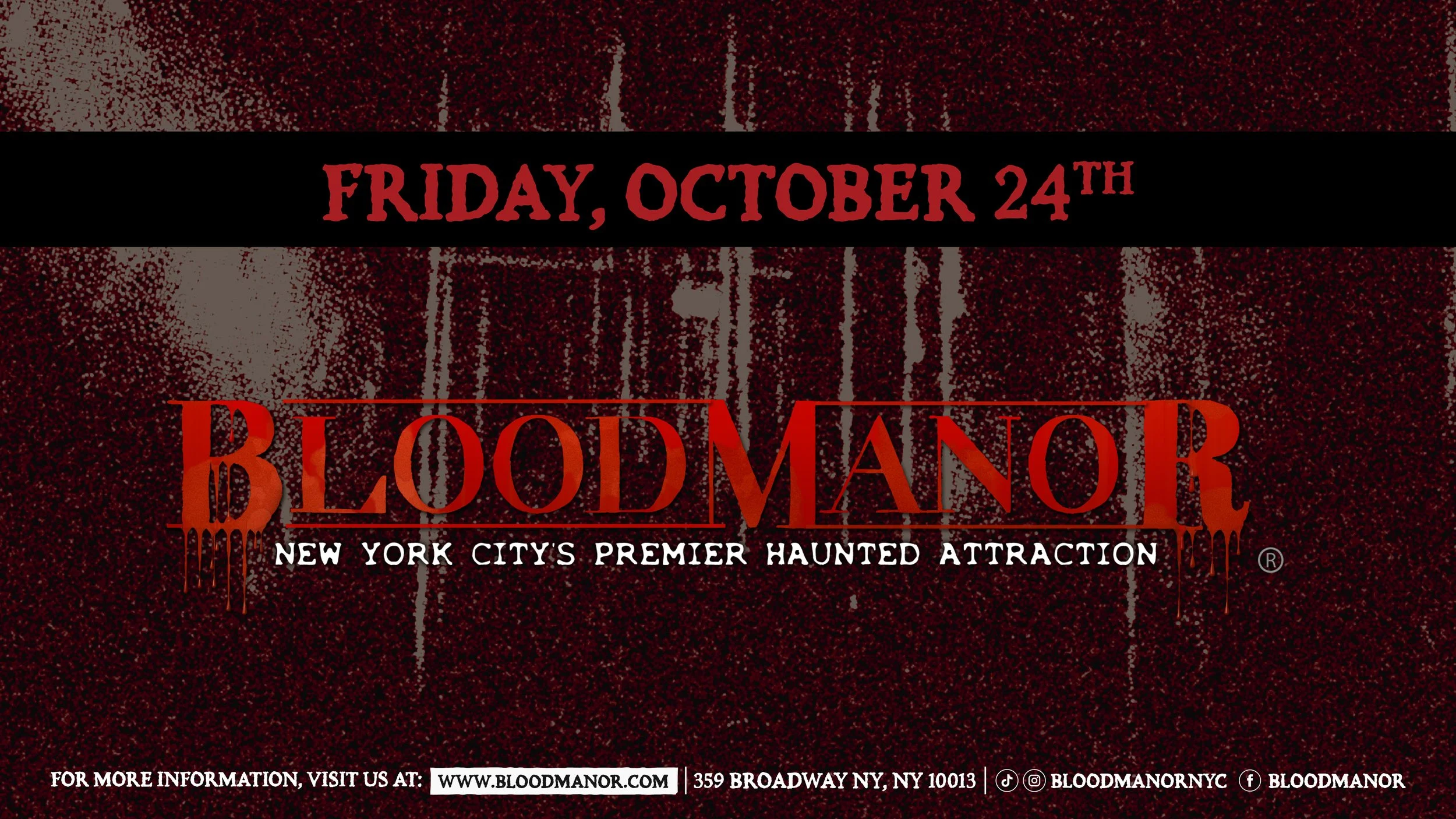 BloodManor: New York City's Premier Haunted Attraction. Friday, October 24th. For more information, visit us at: www.bloodmanor.com. 359 Broadway NY, NY 10013. Instagram & Tiktok: Bloodmanornyc. Facebook: Bloodmanor