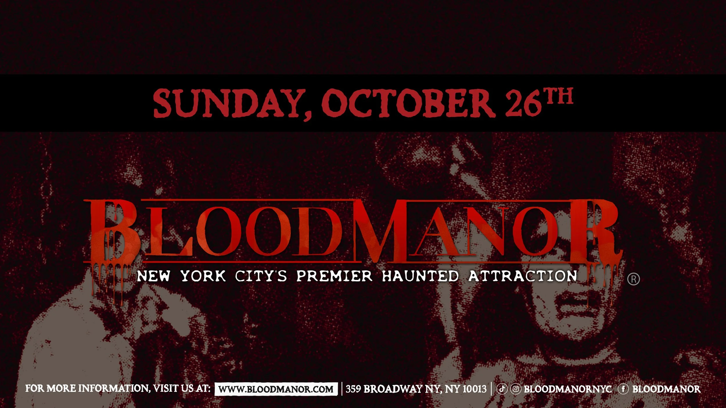 BloodManor: New York City's Premier Haunted Attraction. Sunday, October 26th. For more information, visit us at: www.bloodmanor.com. 359 Broadway NY, NY 10013. Instagram & Tiktok: Bloodmanornyc. Facebook: Bloodmanor