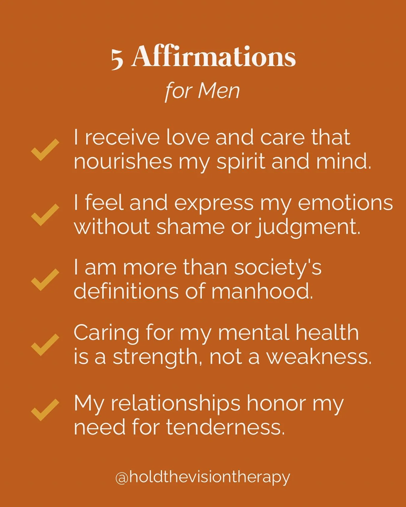 1. **I receive love and care that nourishes my spirit and mind.** 
  Recognizing self-worth is foundational for men to cultivate a healthier sense of identity beyond traditional masculinity. 

2. **I feel and express my emotions without shame or judg