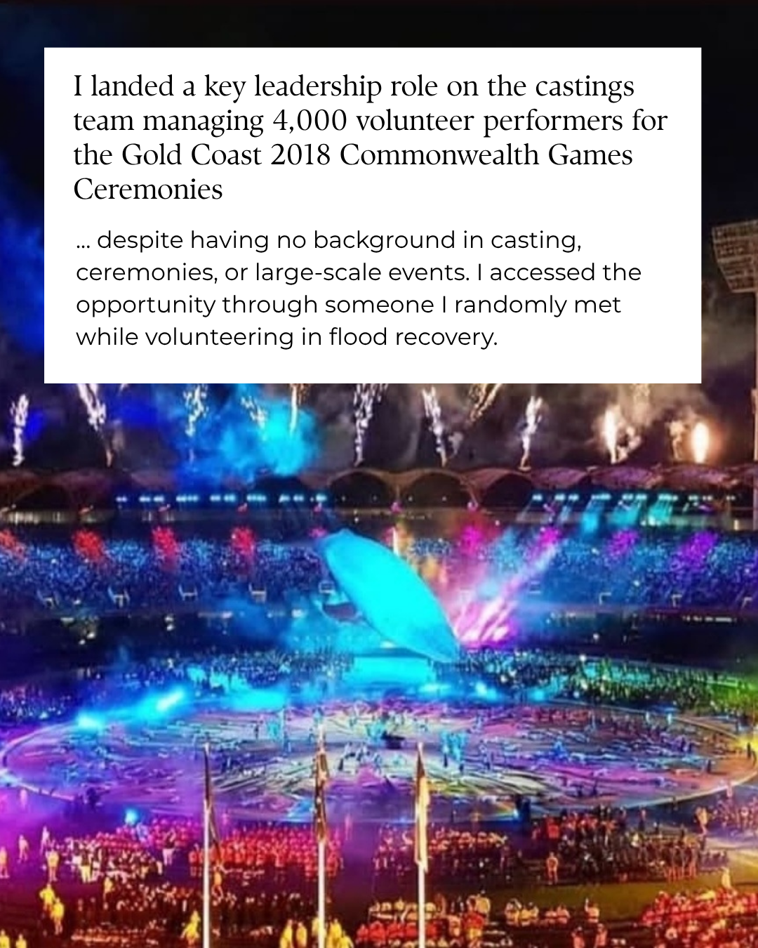 I landed a key leadership role on the castings team for the Gold Coast 2018 Commonwealth Games Ceremonies, through someone I randomly met while volunteering in flood recovery.