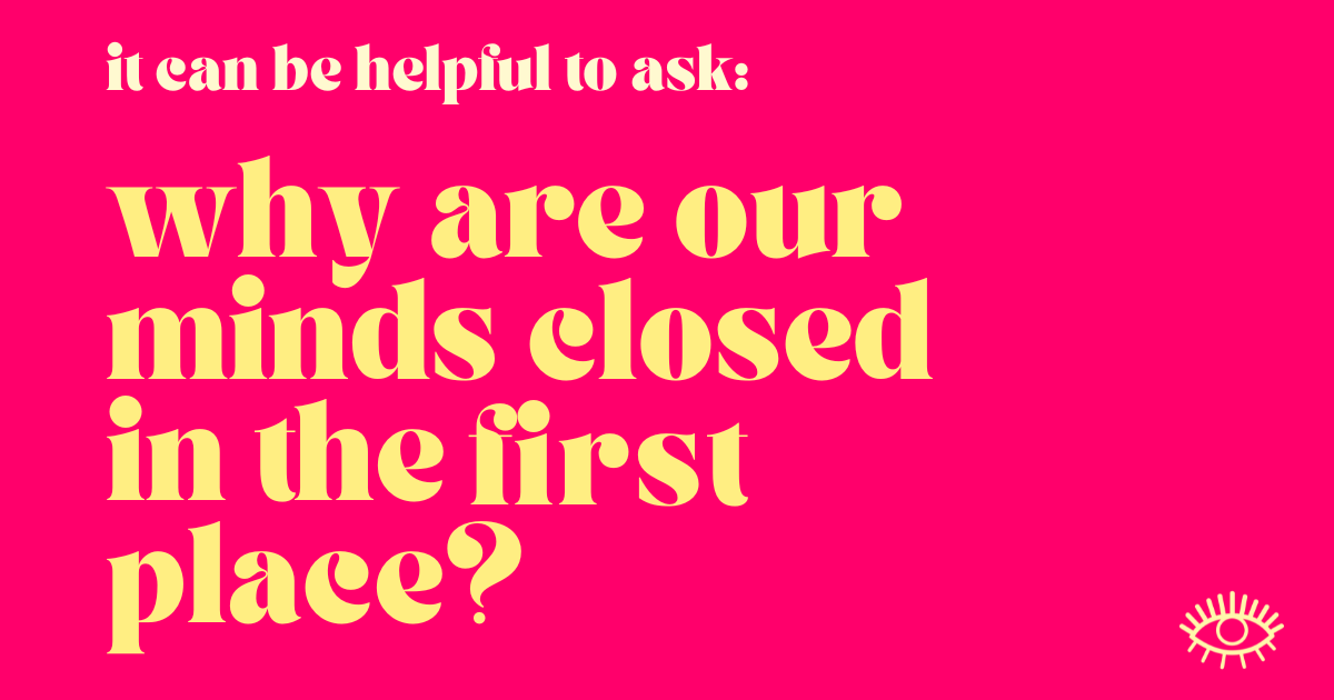  It can be helpful to ask - why are our minds closed in the first place?  