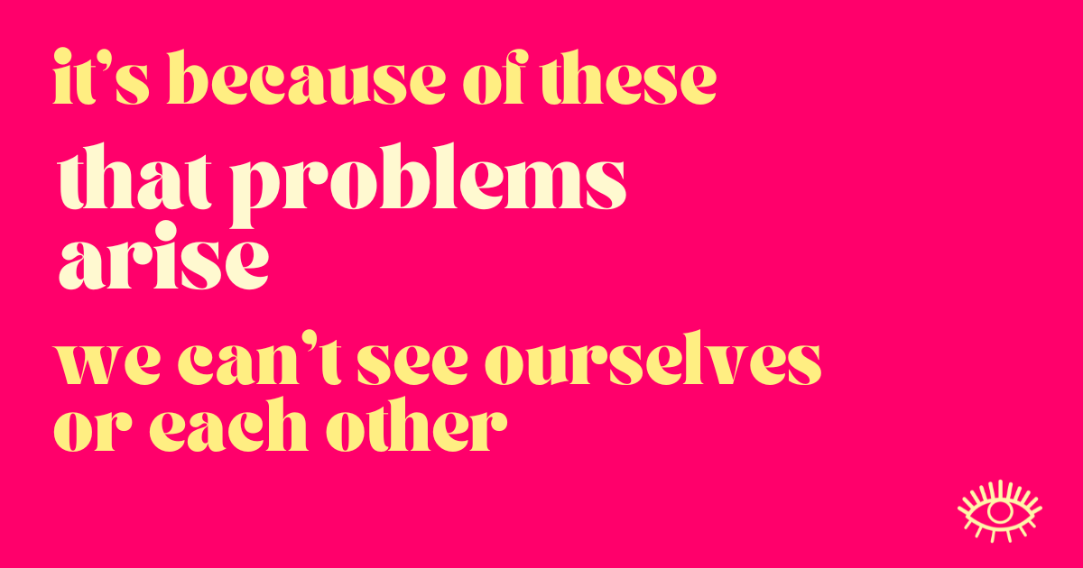  it’s because of these that problems arise. We can’t see ourselves or each other.  