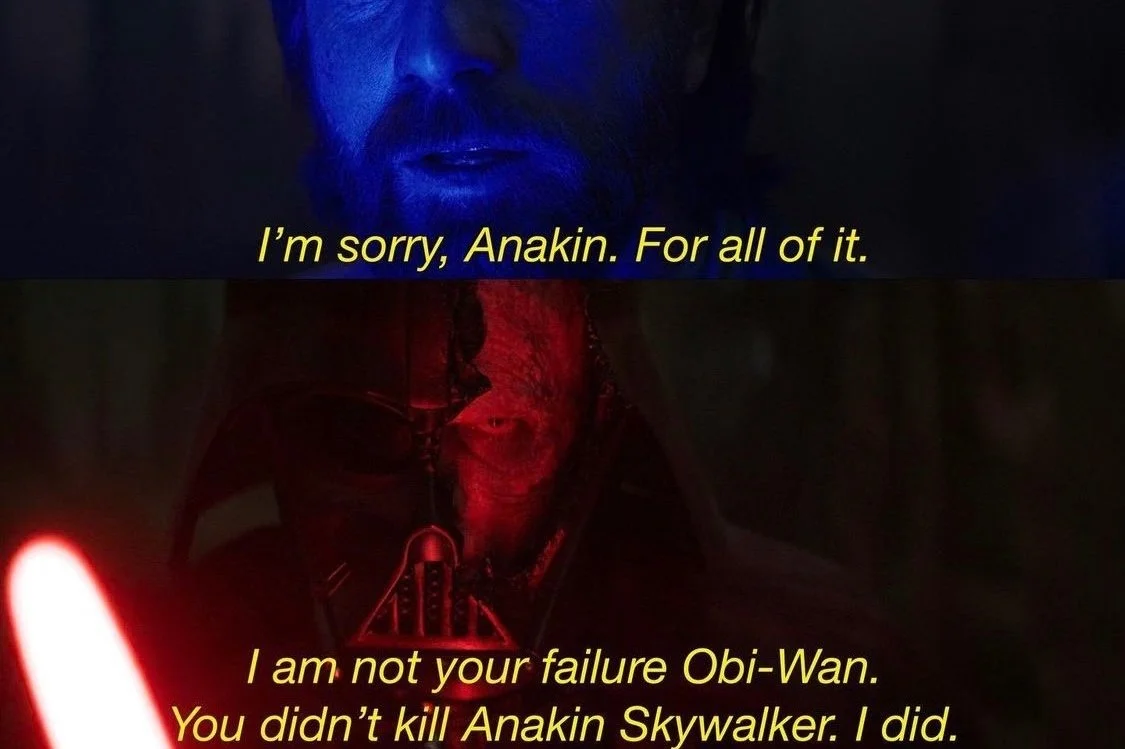 Vader saying "I and not your failure Obi Wan. You didn't kill Anakin Skywalker. I did."