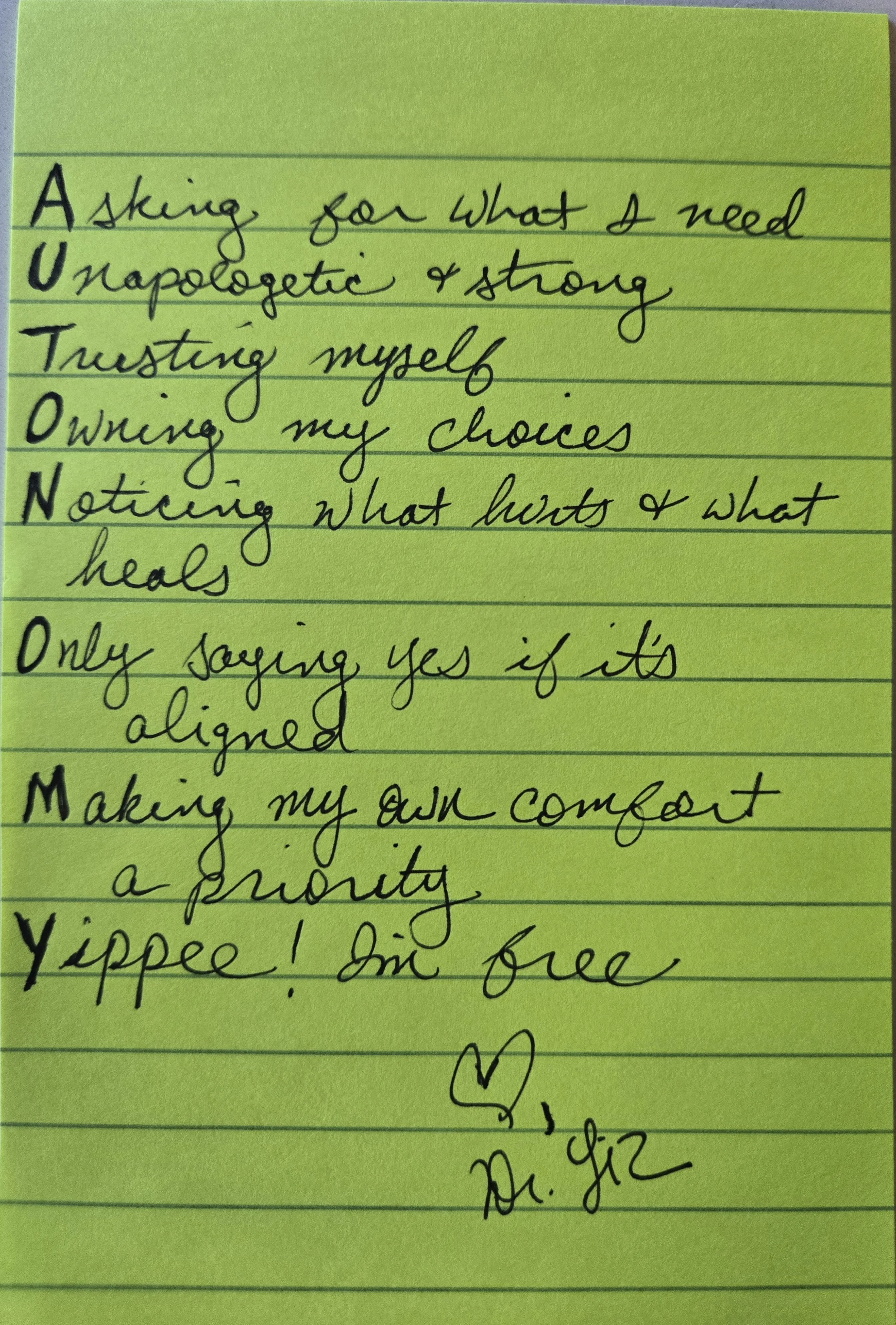 Acrostic poem for the word AUTONOMY: Asking for what I need Unapologetic & strong Trusting myself Owning my choices Noticing what hurts & what heals Only saying yes if it's aligned Making my own comfort a priority Yippee! I'm free — Dr. Liz