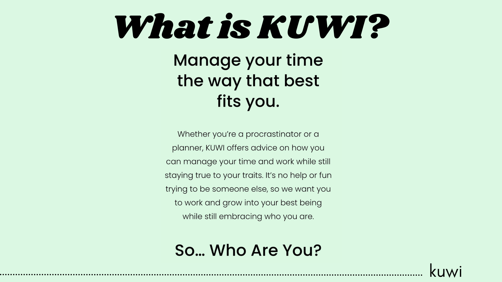 KUWI is a website that provides young professionals and college students advice on how to manage their time time depending on their lifestyle
The advice offered to our users depends on what type of person they are based on a quiz we have programmed