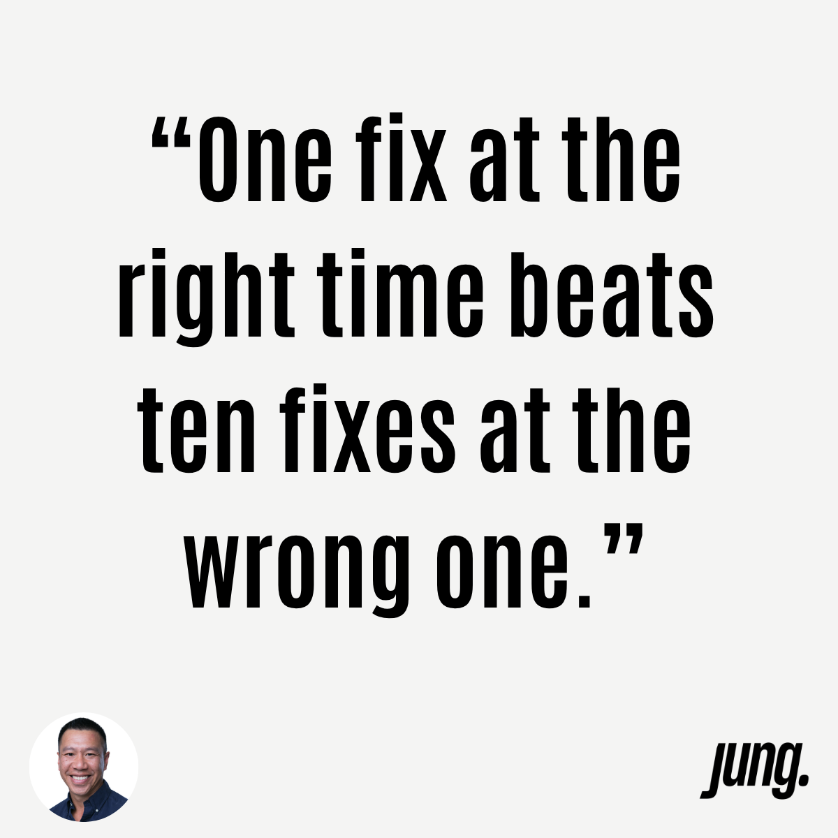 “One Fix At The Right Time Beats Ten Fixes At The Wrong One.”